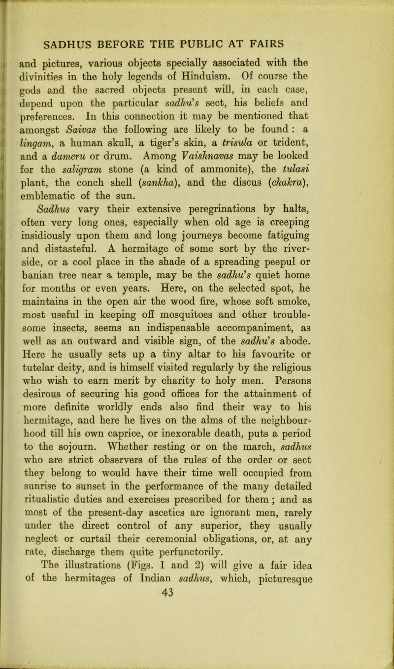 I and pictures, various objects specially associated with the I divinities in the holy legends of Hinduism. Of course the ■ gods and the sacred objects present will, in each case, : depend upon the particular sadhu’s sect, his beliefs and ; preferences. In this connection it may be mentioned that £ amongst Saivas the following are hkely to be found : a 1 lingam, a human skull, a tiger’s skin, a trisula or trident, 3 and a dameru or drum. Among Vaishnavas may be looked 1 for the saligram stone (a kind of ammonite), the tulasi I plant, the conch shell (sanJcha), and the discus {chakra), 1 emblematic of the sun. i Sadhus vary their extensive peregrinations by halts, often very long ones, especially when old age is creeping insidiously upon them and long journeys become fatiguing and distasteful. A hermitage of some sort by the river- side, or a cool place in the shade of a spreading peepul or banian tree near a temple, may be the sadhu’s quiet home for months or even years. Here, on the selected spot, he maintains in the open air the wood fire, whose soft smoke, most useful in keeping off mosquitoes and other trouble- some insects, seems an indispensable accompaniment, as well as an outward and visible sign, of the sadhu’s abode. Here he usually sets up a tiny altar to his favourite or tutelar deity, and is himself visited regularly by the religious who wish to earn merit by charity to holy men. Persons desirous of securing his good offices for the attainment of more definite worldly ends also find their way to his hermitage, and here he lives on the alms of the neighbour- hood till his own caprice, or inexorable death, puts a period to the sojourn. Whether resting or on the march, sadhus who are strict observers of the rules’ of the order or sect they belong to would have their time well occupied from sunrise to sunset in the performance of the many detailed ritualistic duties and exercises prescribed for them ; and as most of the present-day ascetics are ignorant men, rarely under the direct control of any superior, they usually neglect or curtail their ceremonial obligations, or, at any rate, discharge them quite perfunctorily. The illustrations (Figs. 1 and 2) will give a fair idea of the hermitages of Indian sadhus, which, picturesque