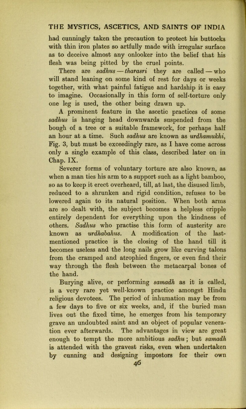 had cunningly taken the precaution to protect his buttocks with thin iron plates so artfully made with irregular surface as to deceive almost any onlooker into the behef that his flesh was being pitted by the cruel points. There are sadhus — tharasri they are called — who will stand leaning on some kind of rest for days or weeks together, with what painful fatigue and hardship it is easy to imagine. Occasionally in this form of self-torture only one leg is used, the other being drawn up. A prominent feature in the ascetic practices of some sadhus is hanging head downwards suspended from the bough of a tree or a suitable framework, for perhaps half an hour at a time. Such sadhus are known as urdhamukhi, Fig. 3, but must be exceedingly rare, as I have come across only a single example of this class, described later on in Chap. IX. Severer forms of voluntary torture are also known, as when a man ties his arm to a support such as a light bamboo, so as to keep it erect overheard, till, at last, the disused limb, reduced to a shrunken and rigid condition, refuses to be lowered again to its natural position. When both arms are so dealt with, the subject becomes a helpless cripple entirely dependent for everything upon the kindness of others. Sadhus who practise this form of austerity are known as urdhabahus. A modification of the last- mentioned practice is the closing of the hand till it becomes useless and the long nails grow like curving talons from the cramped and atrophied fingers, or even find their way through the flesh between the metacarpal bones of the hand. Burying alive, or performing samadh as it is called, is a very rare yet well-known practice amongst Hindu religious devotees. The period of inhumation may be from a few days to five or six weeks, and, if the buried man lives out the fixed time, he emerges from his temporary grave an undoubted saint and an object of popular venera- tion ever afterwards. The advantages in view are great enough to tempt the more ambitious sadhu; but samadh is attended with the gravest risks, even when undertaken by cunning and designing impostors for their own