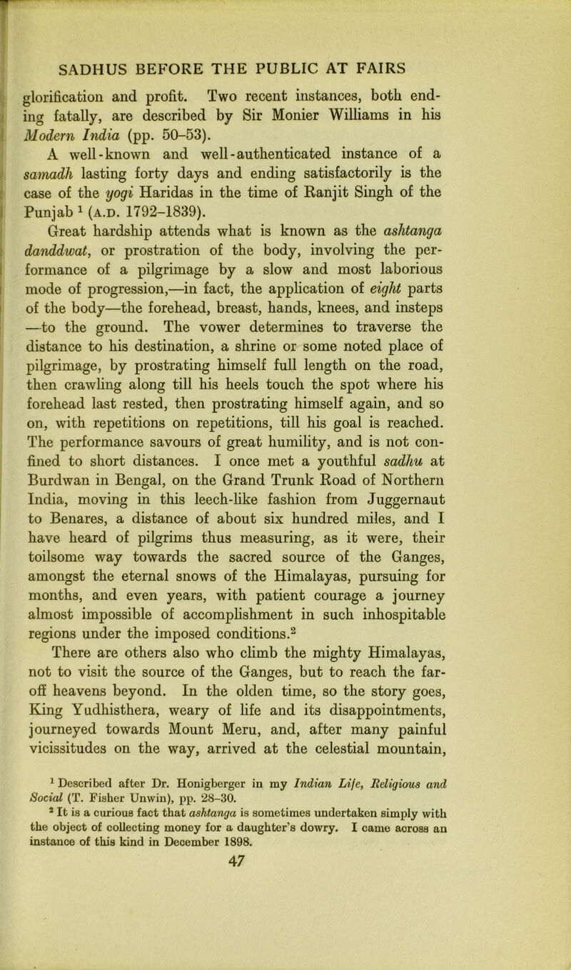 glorification and profit. Two recent instances, both end- ing fatally, are described by Sir Monier Williams in his Modern India (pp. 50-53). A well-known and well-authenticated instance of a samadh lasting forty days and ending satisfactorily is the case of the yogi Haridas in the time of Ran jit Singh of the Punjab 1 (A.D. 1792-1839). Great hardship attends what is known as the ashtanga danddwat, or prostration of the body, involving the per- formance of a pilgrimage by a slow and most laborious mode of progression,—in fact, the application of eight parts of the body—the forehead, breast, hands, knees, and insteps —to the ground. The vower determines to traverse the distance to his destination, a shrine or some noted place of pilgrimage, by prostrating himself full length on the road, then crawhng along till his heels touch the spot where his forehead last rested, then prostrating himself again, and so on, with repetitions on repetitions, till his goal is reached. The performance savours of great humihty, and is not con- fined to short distances. I once met a youthful sadhu at Burdwan in Bengal, on the Grand Trunk Road of Northern India, moving in this leech-hke fashion from Juggernaut to Benares, a distance of about six hundred miles, and I have heard of pilgrims thus measuring, as it were, their toilsome way towards the sacred source of the Ganges, amongst the eternal snows of the Himalayas, pursuing for months, and even years, with patient courage a journey almost impossible of accomplishment in such inhospitable regions under the imposed conditions.^ There are others also who chmb the mighty Himalayas, not to visit the source of the Ganges, but to reach the far- off heavens beyond. In the olden time, so the story goes. King Yudhisthera, weary of life and its disappointments, journeyed towards Mount Meru, and, after many painful vicissitudes on the way, arrived at the celestial mountain, ^ Described after Dr. Honigberger in my Indian Life, Religious and Social (T. Fisher Unwin), pp. 28-30. * It is a curious fact that ashtanga is sometimes undertaken simply with the object of collecting money for a daughter’s dowry. I came across an instance of this kind in December 1898.