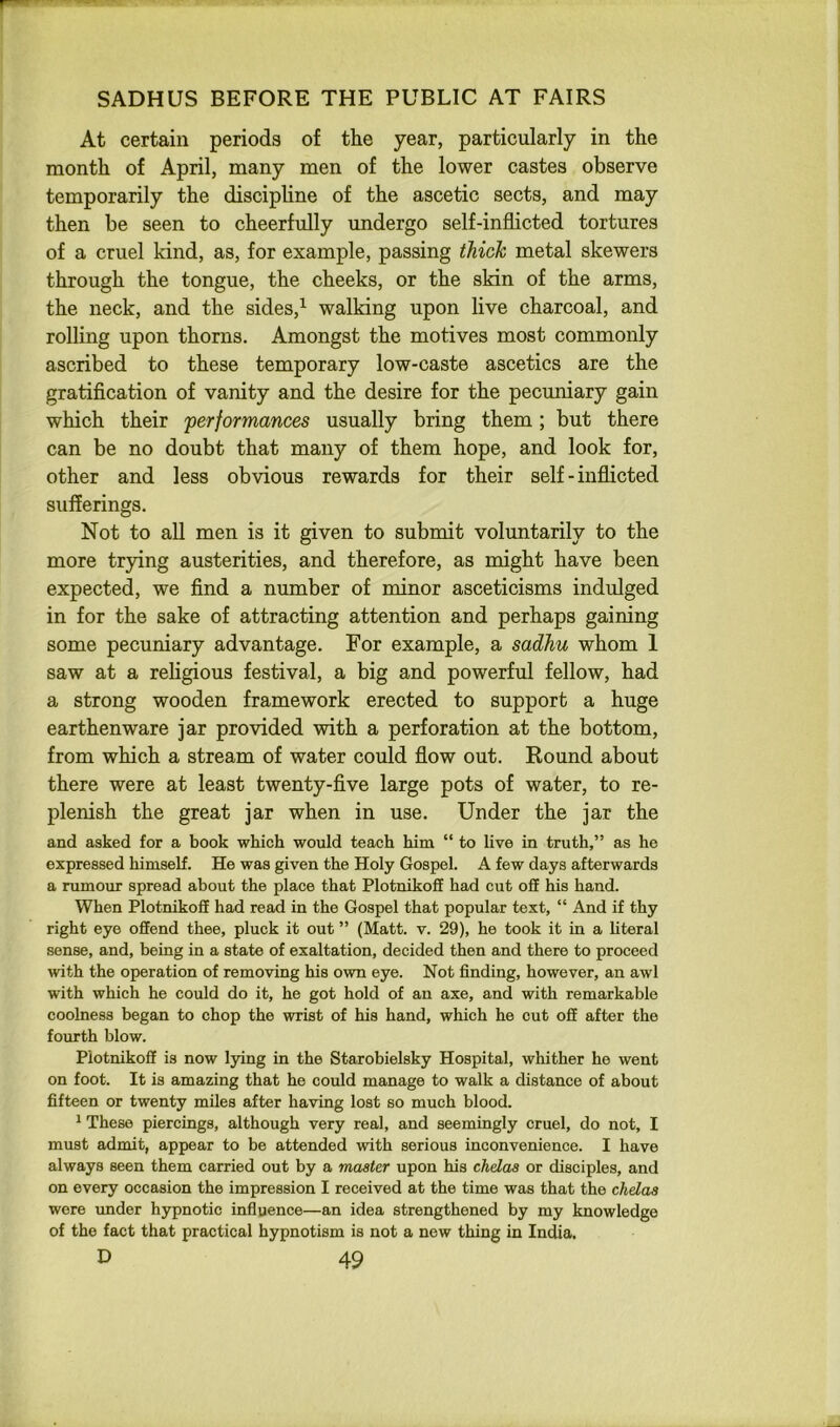 At certain periods of the year, particularly in the month of April, many men of the lower castes observe temporarily the discipline of the ascetic sects, and may then be seen to cheerfully undergo self-inflicted tortures of a cruel kind, as, for example, passing thick metal skewers through the tongue, the cheeks, or the skin of the arms, the neck, and the sides,^ walking upon live charcoal, and rolling upon thorns. Amongst the motives most commonly ascribed to these temporary low-caste ascetics are the gratification of vanity and the desire for the pecuniary gain which their performances usually bring them; but there can be no doubt that many of them hope, and look for, other and less obvious rewards for their self-inflicted sufferings. Not to all men is it given to submit voluntarily to the more trying austerities, and therefore, as might have been expected, we find a number of minor asceticisms indulged in for the sake of attracting attention and perhaps gaining some pecuniary advantage. For example, a sadhu whom 1 saw at a religious festival, a big and powerful fellow, had a strong wooden framework erected to support a huge earthenware jar provided with a perforation at the bottom, from which a stream of water could flow out. Round about there were at least twenty-five large pots of water, to re- plenish the great jar when in use. Under the jar the and asked for a book which would teach him “ to live in truth,” as he expressed himself. He was given the Holy Gospel. A few days afterwards a rumour spread about the place that Plotnikoff had cut off his hand. When Plotnikoff had read in the Gospel that popular text, “ And if thy right eye offend thee, pluck it out ” (Matt. v. 29), he took it in a literal sense, and, being in a state of exaltation, decided then and there to proceed with the operation of removing his own eye. Not finding, however, an awl with which he could do it, he got hold of an axe, and with remarkable coolness began to chop the wrist of his hand, which he out off after the fourth blow. Plotnikoff is now lying in the Starobielsky Hospital, whither he went on foot. It is amazing that he could manage to walk a distance of about fifteen or twenty miles after having lost so much blood. ^ These piercings, although very real, and seemingly cruel, do not, I must admit, appear to be attended with serious inconvenience. I have always seen them carried out by a master upon his chelas or disciples, and on every occasion the impression I received at the time was that the chelas wore under hypnotic influence—an idea strengthened by my knowledge of the fact that practical hypnotism is not a now thing in India.