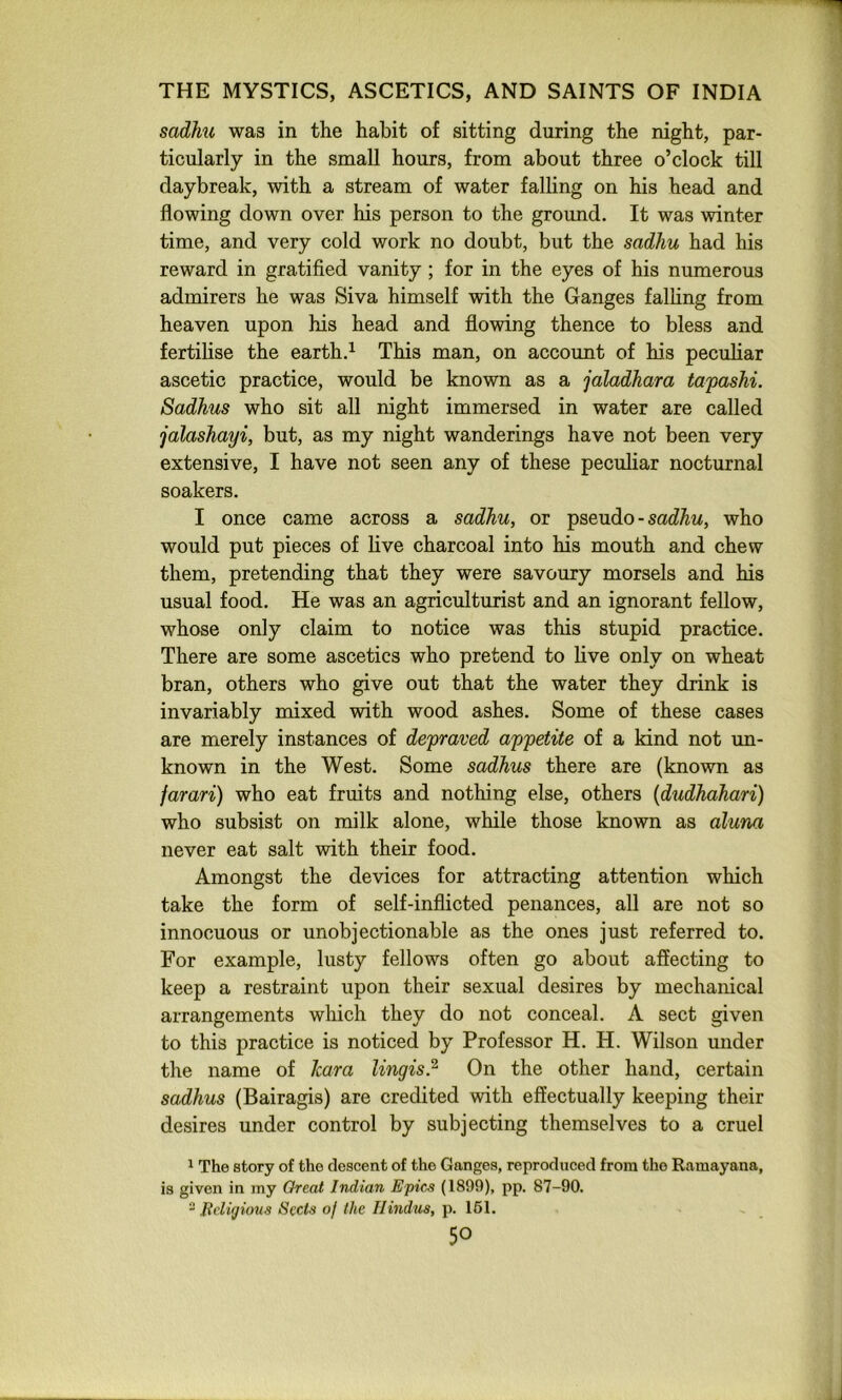sadMi was in the habit of sitting during the night, par- ticularly in the small hours, from about three o’clock till daybreak, with a stream of water falling on his head and flowing down over his person to the ground. It was winter time, and very cold work no doubt, but the sadhu had his reward in gratified vanity ; for in the eyes of his numerous admirers he was Siva himself with the Ganges falhng from heaven upon his head and flowing thence to bless and fertilise the earth.^ This man, on account of his peculiar ascetic practice, would be known as a jaladhara tapashi. Sadhus who sit all night immersed in water are called jalashayi, but, as my night wanderings have not been very extensive, I have not seen any of these peculiar nocturnal soakers. I once came across a sadhu, or pseudo - who would put pieces of live charcoal into his mouth and chew them, pretending that they were savoury morsels and his usual food. He was an agriculturist and an ignorant fellow, whose only claim to notice was this stupid practice. There are some ascetics who pretend to live only on wheat bran, others who give out that the water they drink is invariably mixed with wood ashes. Some of these cases are merely instances of depraved ajj^etite of a kind not un- known in the West. Some sadhus there are (known as jarari) who eat fruits and nothing else, others {dudhahari) who subsist on milk alone, while those known as aluna never eat salt with their food. Amongst the devices for attracting attention which take the form of self-inflicted penances, all are not so innocuous or unobjectionable as the ones just referred to. For example, lusty fellows often go about affecting to keep a restraint upon their sexual desires by mechanical arrangements which they do not conceal. A sect given to this practice is noticed by Professor H. H. Wilson under the name of ham lingis? On the other hand, certain sadhus (Bairagis) are credited with effectually keeping their desires under control by subjecting themselves to a cruel 1 The story of the descent of the Ganges, reproduced from the Ramayana, is given in my Great Indian E'pies (1899), pp. 87-90. - Beligiiyus Sects of the Hindus, p. 161.