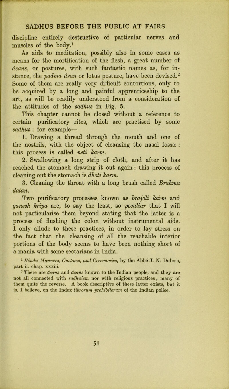 < SADHUS BEFORE THE PUBLIC AT FAIRS discipline entirely destructive of particular nerves and muscles of the body,^ As aids to meditation, possibly also in some cases as means for the mortification of the flesh, a great number of dsans, or postures, with such fantastic names as, for in- stance, the padma dsan or lotus posture, have been devised.^ Some of them are really very difficult contortions, only to be acquired by a long and painful apprenticeship to the art, as will be readily understood from a consideration of the attitudes of the sadkus in Fig. 5. This chapter cannot be closed without a reference to certain purificatory rites, which are practised by some sadhus : for example— 1. Drawing a thread through the mouth and one of the nostrils, with the object of cleansing the nasal fossae : this process is called neti harm. 2. Swallowing a long strip of cloth, and after it has reached the stomach drawing it out again: this process of cleaning out the stomach is dhoti harm. 3. Cleaning the throat with a long brush called Brahma datan. Two purificatory processes known as hrajoli harm and ganesh hriya are, to say the least, so peculiar that I will not particularise them beyond stating that the latter is a process of flushing the colon without instrumental aids. I only allude to these practices, in order to lay stress on the fact that the cleansing of all the reachable interior portions of the body seems to have been nothing short of a mania with some sectarians in India. * Hindu Manners, Customs, and Ceremonies, by the Abbe J. N. Dubois, part ii. chap, xxxiii. - There are dsans and dsans known to the Indian people, and they are not all connected with sadhuism nor with religious practices; many of them quite the reverse. A book descriptive of these latter exists, but it is, I believe, on the Index lihrorum 'prohibitorum of the Indian police.
