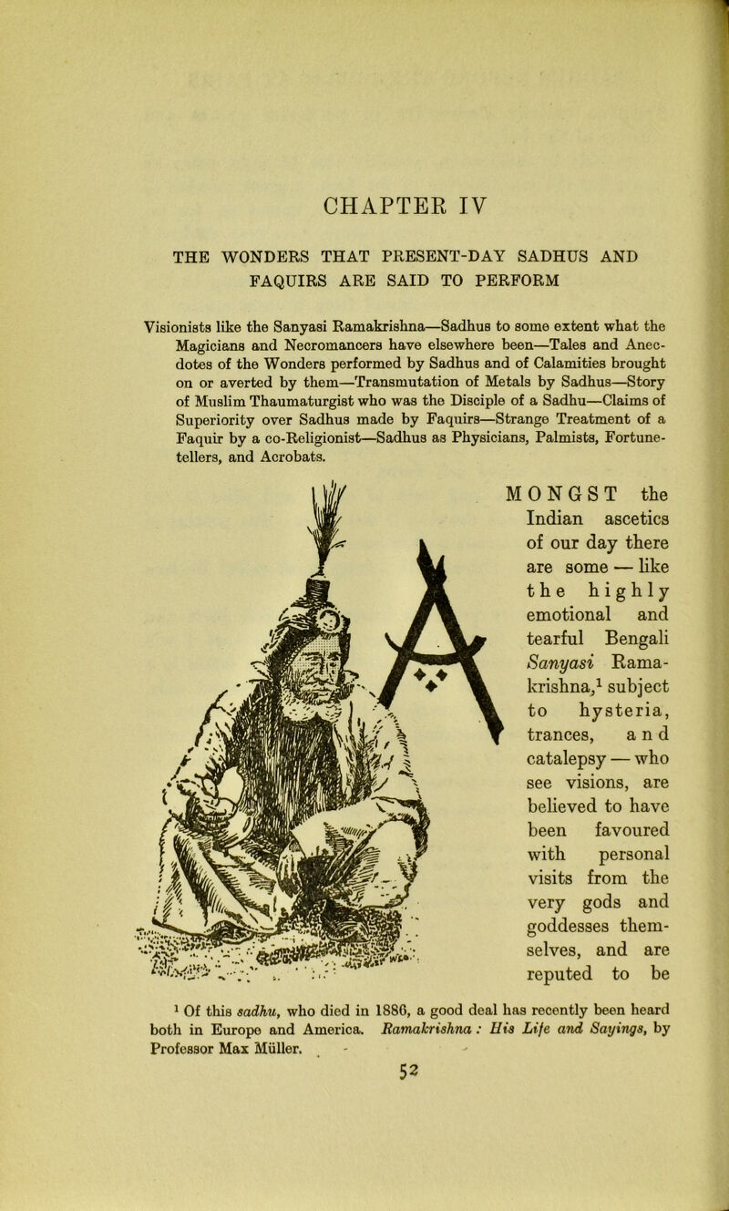 CHAPTER IV THE WONDERS THAT PRESENT-DAY SADHUS AND FAQUIRS ARE SAID TO PERFORM Visionists like the Sanyasi Ramakrishna—Sadhus to some extent what the Magicians and Necromancers have elsewhere been—Tales and Anec- dotes of the Wonders performed by Sadhus and of Calamities brought on or averted by them—Transmutation of Metals by Sadhus—Story of Muslim Thaumaturgist who was the Disciple of a Sadhu—Claims of Superiority over Sadhus made by Faquirs—Strange Treatment of a Faquir by a co-Religionist—Sadhus as Physicians, Palmists, Fortune- tellers, and Acrobats. 0 N G S T the Indian ascetics of our day there are some — hke the highly emotional and tearful Bengali Sanyasi Rama- krishna/ subject to hysteria, trances, and catalepsy — who see visions, are believed to have been favoured with personal visits from the very gods and goddesses them- selves, and are reputed to be 1 Of this sadhu, who died in 188G, a good deal has recently been heard both in Europe and America. Ramakrishna: His Life and Sayings, by Professor Max Miiller. _ - -