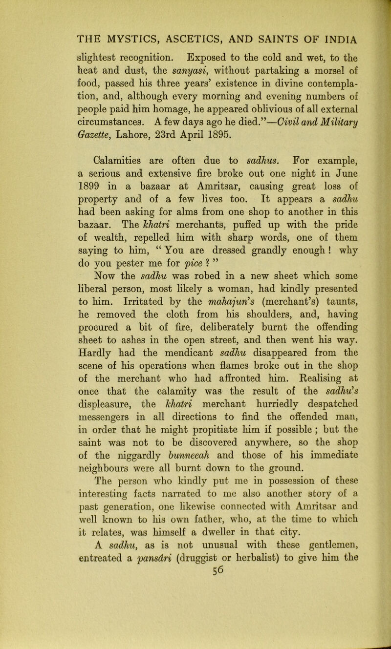 slightest recognition. Exposed to the cold and wet, to the heat and dust, the sanyasi, without partaking a morsel of food, passed his three years’ existence in divine contempla- tion, and, although every morning and evening numbers of people paid him homage, he appeared obhvious of all external circumstances. A few days ago he died.”—Civil and Military Gazette, Lahore, 23rd April 1895. Calamities are often due to sadhus. For example, a serious and extensive fire broke out one night in June 1899 in a bazaar at Amritsar, causing great loss of property and of a few lives too. It appears a sadhu had been asking for alms from one shop to another in this bazaar. The Ichatri merchants, puffed up with the pride of wealth, repelled him with sharp words, one of them saying to him, “You are dressed grandly enough ! why do you pester me for pice % ” Now the sadhu was robed in a new sheet which some liberal person, most likely a woman, had kindly presented to him. Irritated by the mahajun^s (merchant’s) taunts, he removed the cloth from his shoulders, and, having procured a bit of fire, dehberately burnt the offending sheet to ashes in the open street, and then went his way. Hardly had the mendicant sadhu disappeared from the scene of his operations when flames broke out in the shop of the merchant who had affronted him. Realising at once that the calamity was the result of the sadhu's displeasure, the hhatri merchant hurriedly despatched messengers in all directions to find the offended man, in order that he might propitiate him if possible ; but the saint was not to be discovered anywhere, so the shop of the niggardly hunneeah and those of his immediate neighbours were all burnt down to the ground. The person who kindly put me in possession of these interesting facts narrated to me also another story of a past generation, one likewise connected with Amritsar and well known to liis own father, who, at the time to which it relates, was himself a dweller in that city. A sadhu, as is not unusual with these gentlemen, entreated a pansdri (druggist or herbalist) to give him the