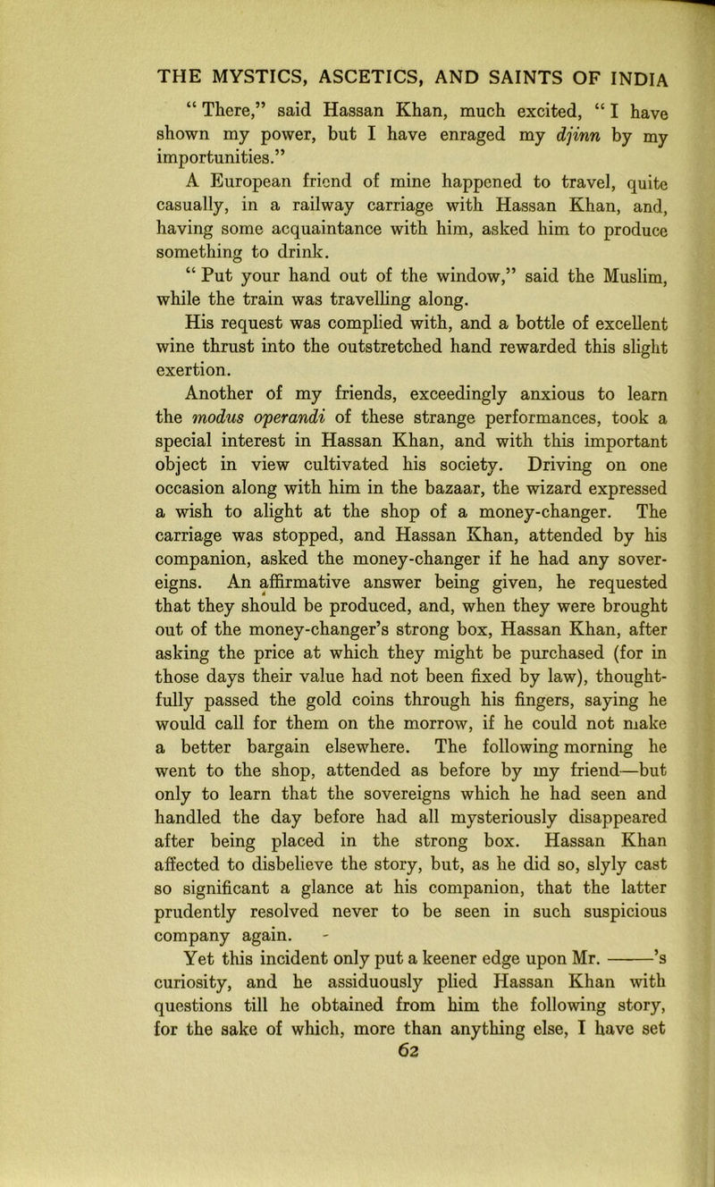 “ There,” said Hassan Khan, much excited, “ I have shown my power, but I have enraged my djinn by my importunities.” A European friend of mine happened to travel, quite casually, in a railway carriage with Hassan Khan, and, having some acquaintance with him, asked him to produce something to drink. “ Put your hand out of the window,” said the Muslim, while the train was travelling along. His request was complied with, and a bottle of excellent wine thrust into the outstretched hand rewarded this slight exertion. Another of my friends, exceedingly anxious to learn the modus operandi of these strange performances, took a special interest in Hassan Khan, and with this important object in view cultivated his society. Driving on one occasion along with him in the bazaar, the wizard expressed a wish to alight at the shop of a money-changer. The carriage was stopped, and Hassan Khan, attended by his companion, asked the money-changer if he had any sover- eigns. An affirmative answer being given, he requested that they should be produced, and, when they were brought out of the money-changer’s strong box, Hassan Khan, after asking the price at which they might be purchased (for in those days their value had not been fixed by law), thought- fully passed the gold coins through his fingers, saying he would call for them on the morrow, if he could not niake a better bargain elsewhere. The following morning he went to the shop, attended as before by my friend—but only to learn that the sovereigns which he had seen and handled the day before had all mysteriously disappeared after being placed in the strong box. Hassan Khan affected to disbelieve the story, but, as he did so, slyly cast so significant a glance at his companion, that the latter prudently resolved never to be seen in such suspicious company again. Yet this incident only put a keener edge upon Mr. ’s curiosity, and he assiduously plied Hassan Khan with questions till he obtained from him the following story, for the sake of which, more than anything else, I have set