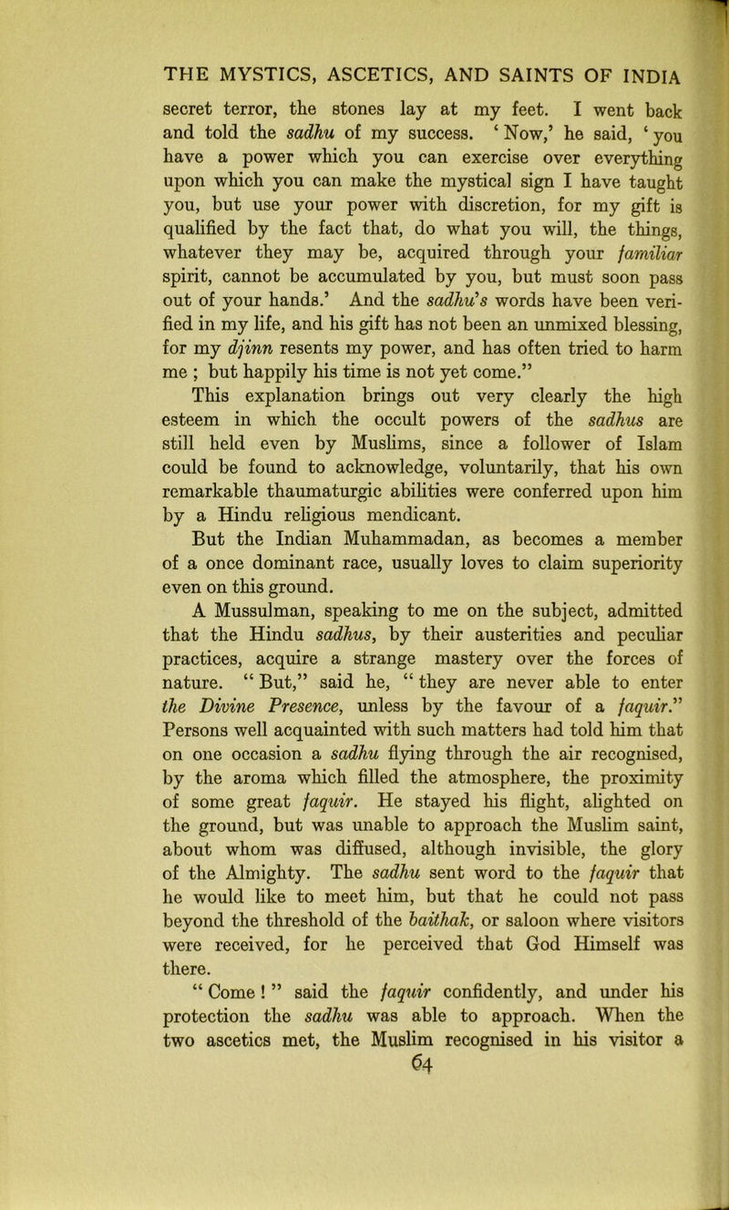 secret terror, the stones lay at my feet. I went back and told the sadhu of my success. ‘ Now,’ he said, ‘ you have a power which you can exercise over everything upon which you can make the mystical sign I have taught you, but use your power with discretion, for my gift is qualified by the fact that, do what you will, the things, whatever they may be, acquired through your familiar spirit, cannot be accumulated by you, but must soon pass out of your hands.’ And the sadhu's words have been veri- fied in my life, and his gift has not been an unmixed blessing, for my djinn resents my power, and has often tried to harm me ; but happily his time is not yet come.” This explanation brings out very clearly the high esteem in which the occult powers of the sadhus are still held even by Mushms, since a follower of Islam could be found to acknowledge, voluntarily, that his own remarkable thaumaturgic abihties were conferred upon him by a Hindu rehgious mendicant. But the Indian Muhammadan, as becomes a member of a once dominant race, usually loves to claim superiority even on this ground. A Mussulman, speaking to me on the subject, admitted that the Hindu sadhus, by their austerities and peculiar practices, acquire a strange mastery over the forces of nature. “ But,” said he, “ they are never able to enter the Divine Presence, unless by the favour of a faquir.” Persons well acquainted with such matters had told him that on one occasion a sadhu flpng through the air recognised, by the aroma which filled the atmosphere, the proximity of some great faquir. He stayed his flight, alighted on the ground, but was unable to approach the Mushm saint, about whom was diffused, although invisible, the glory of the Almighty. The sadhu sent word to the faquir that he would like to meet him, but that he could not pass beyond the threshold of the baithaJc, or saloon where visitors were received, for he perceived that God Himself was there. “ Come! ” said the faquir confidently, and under his protection the sadhu was able to approach. When the two ascetics met, the Muslim recognised in his visitor a ^4