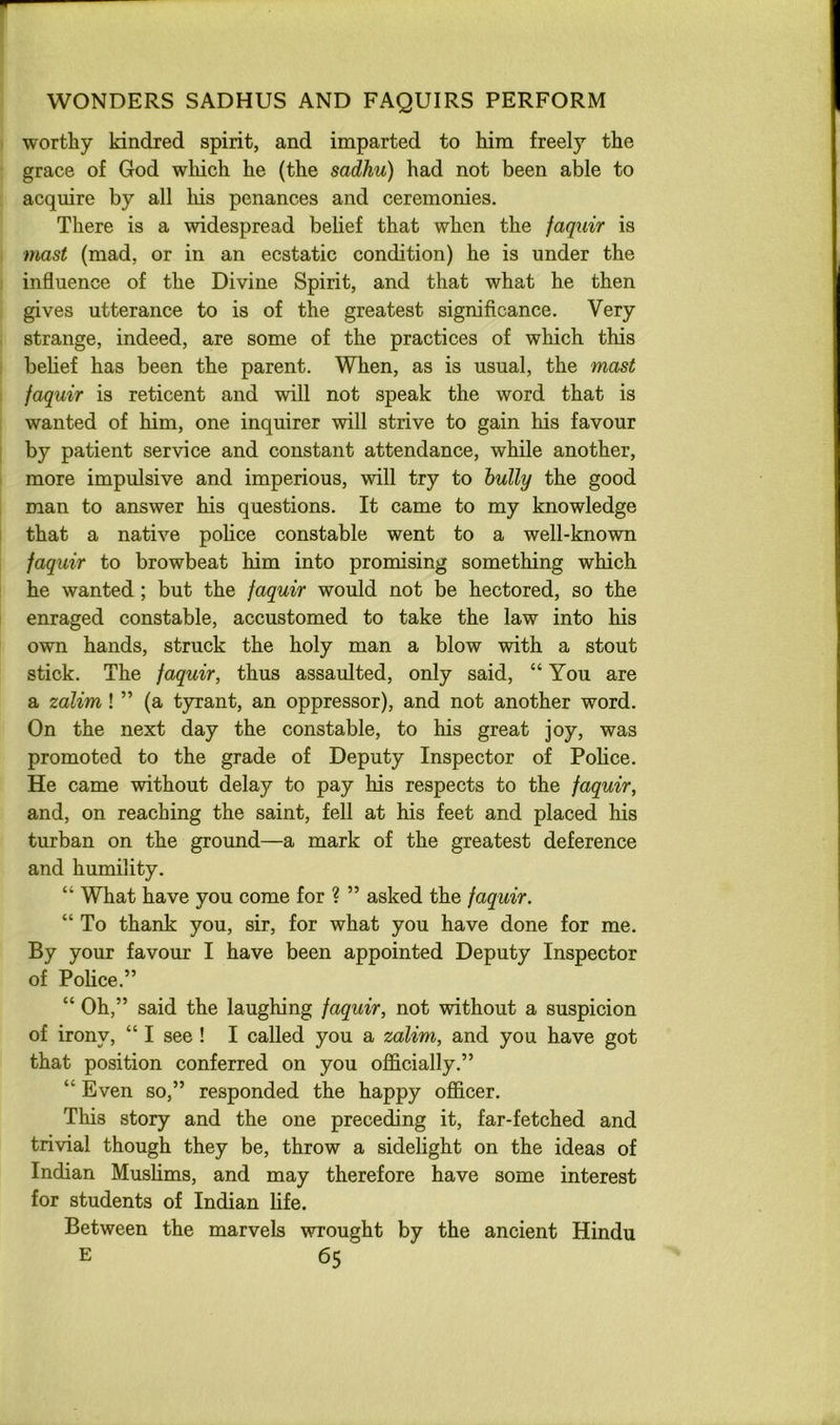worthy kindred spirit, and imparted to him freely the grace of God wliich he (the sadhu) had not been able to acquire by all liis penances and ceremonies. There is a widespread belief that when the jaquir is mast (mad, or in an ecstatic condition) he is under the influence of the Divine Spirit, and that what he then gives utterance to is of the greatest significance. Very strange, indeed, are some of the practices of which this belief has been the parent. When, as is usual, the mast jaquir is reticent and will not speak the word that is wanted of him, one inquirer will strive to gain his favour by patient service and constant attendance, while another, more impulsive and imperious, will try to bully the good man to answer his questions. It came to my knowledge that a native police constable went to a well-known faquir to browbeat him into promising something which he wanted ; but the faquir would not be hectored, so the enraged constable, accustomed to take the law into his own hands, struck the holy man a blow with a stout stick. The faquir, thus assaulted, only said, “You are a zalim ! ” (a tyrant, an oppressor), and not another word. On the next day the constable, to his great joy, was promoted to the grade of Deputy Inspector of Police. He came without delay to pay his respects to the faquir, and, on reaching the saint, fell at his feet and placed his turban on the ground—a mark of the greatest deference and humility. “ What have you come for ? ” asked the faquir. “ To thank you, sir, for what you have done for me. By your favour I have been appointed Deputy Inspector of Police.” “ Oh,” said the laughing faquir, not without a suspicion of irony, “ I see! I called you a zalim, and you have got that position conferred on you officially.” “ Even so,” responded the happy officer. This story and the one preceding it, far-fetched and trivial though they be, throw a sidelight on the ideas of Indian Muslims, and may therefore have some interest for students of Indian life. Between the marvels wrought by the ancient Hindu