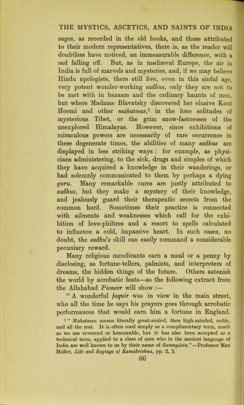 sages, as recorded in the old books, and those attributed to their modern representatives, there is, as the reader will doubtless have noticed, an immeasurable diSerence, with a sad falling off. But, as in mediaeval Europe, the air in India is full of marvels and mysteries, and, if we may believe Hindu apologists, there still live, even in this sinful age, very potent wonder-working sadhus, only they are not to be met with in bazaars and the ordinary haunts of men, but where Madame Blavatsky discovered her elusive Koot Hoomi and other mahatmas,^ in the lone solitudes of mysterious Tibet, or the grim snow-fastnesses of the unexplored Himalayas. However, since exhibitions of miraculous powers are necessarily of rare occurrence in these degenerate times, the abilities of many sadhus are displayed in less striking ways : for example, as physi- cians administering, to the sick, drugs and simples of which they have acquired a knowledge in their wanderings, or had solemnly communicated to them by perhaps a dying guru. Many remarkable cures are justly attributed to sadhus, but they make a mystery of their knowledge, and jealously guard their therapeutic secrets from the common herd. Sometimes their practice is connected with ailments and weaknesses which call for the exhi- bition of love-philtres and a resort to spells calculated to influence a cold, impassive heart. In such cases, no doubt, the sadhu’s skill can easily command a considerable pecuniary reward. Many religious mendicants earn a meal or a penny by disclosing, as fortune-tellers, palmists, and interpreters of dreams, the hidden things of the future. Others astonish the world by acrobatic feats—as the following extract from the Allahabad Pioneer will show :— “ A wonderful faquir was in view in the main street, who all the time he says his prayers goes through acrobatic performances that would earn him a fortune in England. * “ Mahatman means literally great-souled, then high-minded, noble, and all the rest. It is often used simply as a complimentary term, much as we use reverend or honourable, but it has also been accepted as a technical term, applied to a class of men who in the ancient language of India are well known to us by their name of Samnydsin.”—Professor Max Muller, Life and Sayings of Bamakrishna, pp. 2, 3.