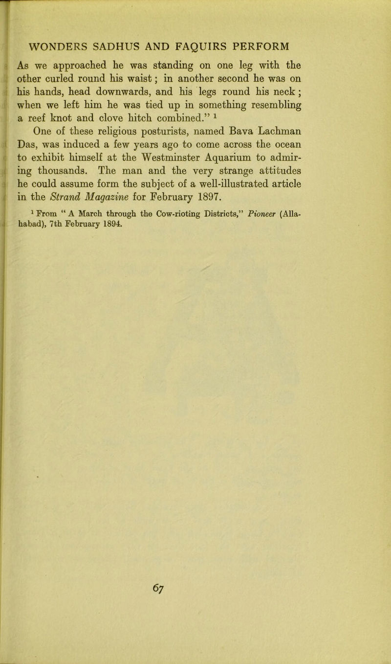 T WONDERS SADHUS AND FAQUIRS PERFORM As we approached he was standing on one leg with the other curled round his waist; in another second he was on his hands, head downwards, and his legs round his neck; when we left him he was tied up in something resembling a reef knot and clove hitch combined.” ^ One of these rehgious posturists, named Bava Lachman Das, was induced a few years ago to come across the ocean to exhibit himself at the Westminster Aquarium to admir- ing thousands. The man and the very strange attitudes he could assume form the subject of a well-illustrated article ; in the Strand Magazine for February 1897. 1 From “ A March through the Cow-rioting Districts,” Pioneer (Alla- j habad), 7 th February 1894. i 6;