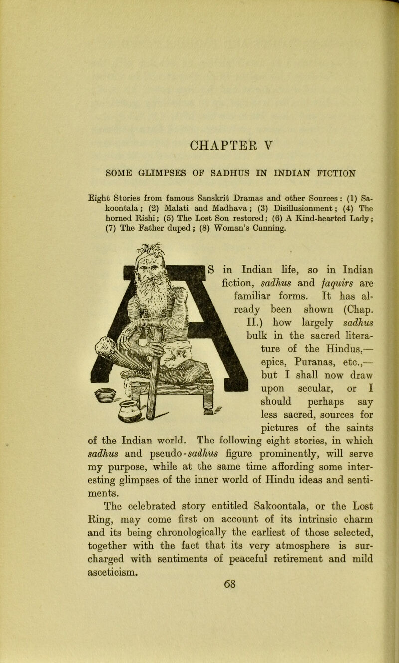 CHAPTER V SOME GLIMPSES OF SADHUS IN INDIAN FICTION Eight Stories from famous Sanskrit Dramas and other Sources: (1) Sa- koontala; (2) Malati and Madhava; (3) Disillusionment; (4) The homed Rishi; (5) The Lost Son restored; (6) A Kind-hearted Lady; (7) The Father duped; (8) Woman’s Cunning. S in Indian life, so in Indian fiction, sadhus and faquirs are familiar forms. It has al- ready been shown (Chap. II.) how largely sadhus bulk in the sacred litera- ture of the Hindus,— epics, Puranas, etc.,— but I shall now draw upon secular, or I should perhaps say less sacred, sources for pictures of the saints of the Indian world. The following eight stories, in which sadhus and T^sendo - sadhus figure prominently, will serve my purpose, while at the same time affording some inter- esting glimpses of the inner world of Hindu ideas and senti- ments. The celebrated story entitled Sakoontala, or the Lost Ring, may come first on account of its intrinsic charm and its being chronologically the earliest of those selected, together with the fact that its very atmosphere is sur- charged with sentiments of peaceful retirement and mild asceticism.