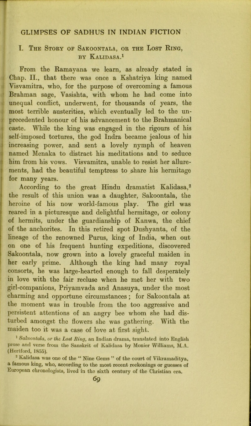 I. The Story of Sakoontala, or the Lost Ring, BY Kalidasa.^ From the Ramayana we learn, as already stated in Chap. II., that there was once a Kshatriya king named Visvamitra, who, for the purpose of overcoming a famous Brahman sage, Vasishta, with whom he had come into unequal conflict, underwent, for thousands of years, the most terrible austerities, which eventually led to the un- precedented honour of his advancement to the Brahmanical caste. While the king was engaged in the rigours of his i self-imposed tortures, the god Indra became jealous of his I increasing power, and sent a lovely nymph of heaven t named Menaka to distract his meditations and to seduce ] him from his vows. Visvamitra, unable to resist her allure- 1 ments, had the beautiful temptress to share his hermitage 1 for many years. According to the great Hindu dramatist Kalidasa,^ I the result of this union was a daughter, Sakoontala, the ( heroine of his now world-famous play. The girl was j reared in a picturesque and delightful hermitage, or colony of hermits, under the guardianship of Kanwa, the chief j of the anchorites. In this retired spot Dushyanta, of the [ lineage of the renowned Purus, king of India, when out on one of his frequent hunting expeditions, discovered Sakoontala, now grown into a lovely graceful maiden in her early prime. Although the king had many royal I consorts, he was large-hearted enough to fall desperately in love with the fair recluse when he met her with two girl-companions, Priyamvada and Anasuya, under the most charming and opportune circumstances; for Sakoontala at the moment was in trouble from the too aggressive and persistent attentions of an angry bee whom she had dis- turbed amongst the flowers she was gathering. With the maiden too it was a case of love at first sight. ’ Sakoontala, or the Lost Ring, an Indian drama, translated into English prose and verse from the Sanskrit of Kalidasa by Monier Williams, ALA. (Hertford, 1855). ^ Kalidasa was one of the “ Nine Gems ” of the court of Vikraraaditya, a famous king, who, according to the most recent reckonings or guesses of European chronologists, lived in the sixth century of the Chiistian era.