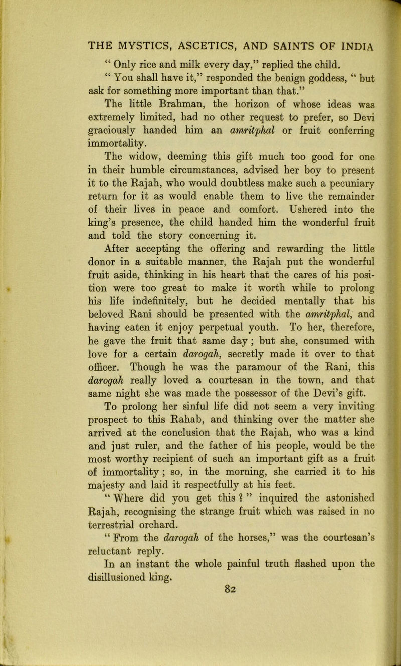 “ Only rice and milk every day,” replied the child. “ You shall have it,” responded the benign goddess, “ but ask for something more important than that.” The little Brahman, the horizon of whose ideas was extremely limited, had no other request to prefer, so Devi graciously handed him an amrit'phal or fruit conferring immortality. The widow, deeming this gift much too good for one in their humble circumstances, advised her boy to present it to the Kajah, who would doubtless make such a pecuniary return for it as would enable them to live the remainder of their lives in peace and comfort. Ushered into the king’s presence, the child handed him the wonderful fruit and told the story concerning it. After accepting the offering and rewarding the little donor in a suitable manner, the Rajah put the wonderful fruit aside, thinking in his heart that the cares of his posi- tion were too great to make it worth while to prolong his life indefinitely, but he decided mentally that his beloved Rani should be presented with the amritphal, and having eaten it enjoy perpetual youth. To her, therefore, he gave the fruit that same day ; but she, consumed with love for a certain darogah, secretly made it over to that officer. Though he was the paramour of the Rani, this darogah really loved a courtesan in the town, and that same night she was made the possessor of the Devi’s gift. To prolong her sinful life did not seem a very inviting prospect to this Rahab, and thinking over the matter she arrived at the conclusion that the Rajah, who was a kind and just ruler, and the father of his people, would be the most worthy recipient of such an important gift as a fruit of immortality ; so, in the morning, she carried it to his majesty and laid it respectfully at his feet. “ Where did you get tliis ? ” inquired the astonished Rajah, recognising the strange fruit which was raised in no terrestrial orchard. “ From the darogah of the horses,” was the courtesan’s reluctant reply. In an instant the whole painful truth flashed upon the disillusioned king.