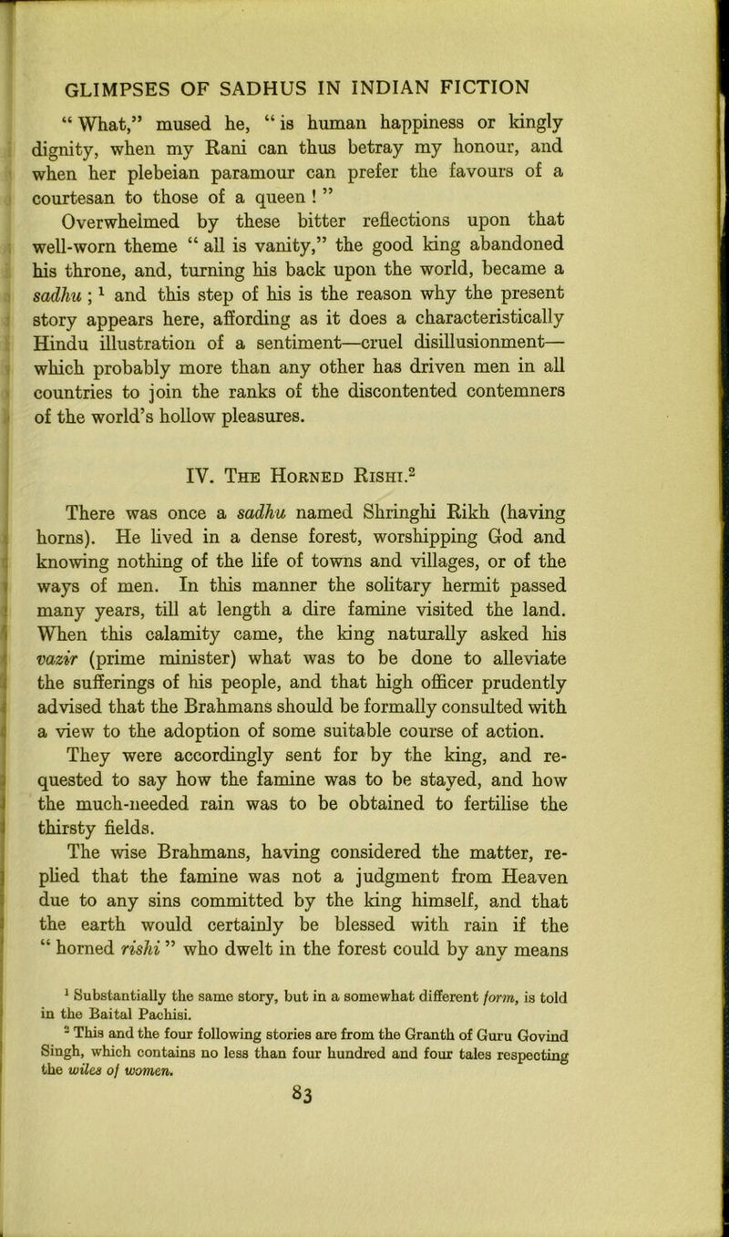 “What,” mused he, “is human happiness or kingly dignity, when my Rani can thus betray my honour, and when her plebeian paramour can prefer the favours of a courtesan to those of a queen ! ” Overwhelmed by these bitter reflections upon that well-worn theme “ all is vanity,” the good king abandoned his throne, and, turning his back upon the world, became a sadhu; ^ and this step of his is the reason why the present ' story appears here, affording as it does a characteristically Hindu illustration of a sentiment—cruel disillusionment— r which probably more than any other has driven men in all ■ countries to join the ranks of the discontented contemners ' of the world’s hollow pleasures. IV. The Horned Rishi.^ There was once a sadhu named Shringhi Rikh (having < horns). He lived in a dense forest, worshipping God and : knowing nothing of the life of towns and villages, or of the \ ways of men. In this manner the solitary hermit passed i many years, till at length a dire famine visited the land. 1 When this calamity came, the king naturally asked his •j vazir (prime minister) what was to be done to alleviate ^ the sufferings of his people, and that high officer prudently j advised that the Brahmans should be formally consulted with 4 a view to the adoption of some suitable course of action, j They were accordingly sent for by the king, and re- quested to say how the famine was to be stayed, and how the much-needed rain was to be obtained to fertilise the thirsty fields. The wise Brahmans, having considered the matter, re- plied that the famine was not a judgment from Heaven due to any sins committed by the king himself, and that the earth would certainly be blessed with rain if the • “ horned nshi ” who dwelt in the forest could by any means j ! * Substantially the same story, but in a somewhat different form, is told j in the Baital Pachisi. I - This and the four following stories are from the Granth of Gui’u Govind I Singh, which contains no less than four hundred and four tales respecting I the wiles of women.