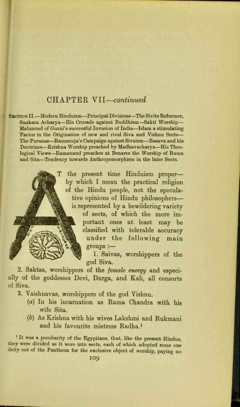 CHAPTER VII—continued Shction II.—Modern Hinduism—Principal Divisions—The Sivite Reformer, Sankara Acharya—His Crusade against Buddhism—Sakti Worship— Mahmoud of Guzni’s successful Invasion of India—Islam a stimulating Factor in the Origination of new and rival Siva and Vishnu Sects— The Pur anas—Ramanuja’s Campaign against Sivaism—Basava and his Doctrines—Bhrishna Worship preached by Madhavacharya—His Theo- logical Views—Ramanand preaches at Benares the Worship of Rama and Sita—Tendency towards Anthropomorphism in the later Seets. T the present time Hinduism proper— by which I mean the practical religion of the Hindu people, not the specula- tive opinions of Hindu philosophers— is represented by a bewildering variety of sects, of which the more im- portant ones at least may be classified with tolerable accuracy under the following main groups:— 1. Saivasj worshippers of the god Siva. 2. Saktas, worshippers of the female energy and especi- ally of the goddesses Devi, Durga, and Kah, all consorts of Siva. 3. Vaishnavas, worshippers of the god Vishnu. (а) In his incarnation as Rama Chandra with his wife Sita. (б) As Krishna with his wives Lakshmi and Rukmani and his favourite mistress Radha.^ * It was a peculiarity of the Egyptians, that, like the present Hindus, they were divided as it were into sects, each of which adopted some one deity out of the Pantheon for the exclusive object of worship, paying no