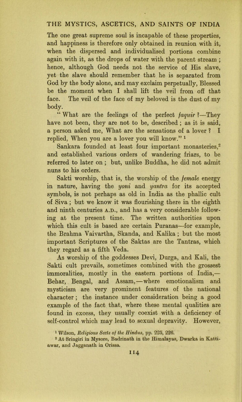 The one great supreme soul is incapable of these properties, and happiness is therefore only obtained in reunion with it, when the dispersed and individualised portions combine again with it, as the drops of water with the parent stream ; hence, although God needs not the service of His slave, yet the slave should remember that he is separated from God by the body alone, and may exclaim perpetually, Blessed be the moment when I shall lift the veil from off that face. The veil of the face of my beloved is the dust of my body. “ What are the feelings of the perfect faquir ?—They have not been, they are not to be, described ; as it is said, a person asked me, What are the sensations of a lover ? I replied, When you are a lover you will know.” ^ Sankara founded at least four important monasteries,^ and established various orders of wandering friars, to be referred to later on ; but, unlike Buddha, he did not admit nuns to his orders. Sakti worship, that is, the worship of the female energy in nature, having the yoni and yantra for its accepted symbols, is not perhaps as old in India as the phallic cult of Siva ; but we know it was flourishing there in the eighth and ninth centuries a.d., and has a verv considerable follow* ing at the present time. The written authorities upon which this cult is based are certain Puranas—for example, the Brahma Vaivartha, Skanda, and Kalika ; but the most important Scriptures of the Saktas are the Tantras, which they regard as a fifth Veda. As worship of the goddesses Devi, Durga, and Kali, the Sakti cult prevails, sometimes combined with the grossest immoralities, mostly in the eastern portions of India,— Behar, Bengal, and Assam,—where emotionalism and mysticism are very prominent features of the national character ; the instance under consideration being a good example of the fact that, where these mental qualities are found in excess, they usually coexist with a deficiency of self-control which may lead to sexual depravity. However, 1 Wilson, Religious Sects of the Hindus, pp. 226, 226. “ At Sringiri in Mysore, Badrinath in the Himalayas, Dwarka in Katti- awar, and Jagganath in Orissa. II4