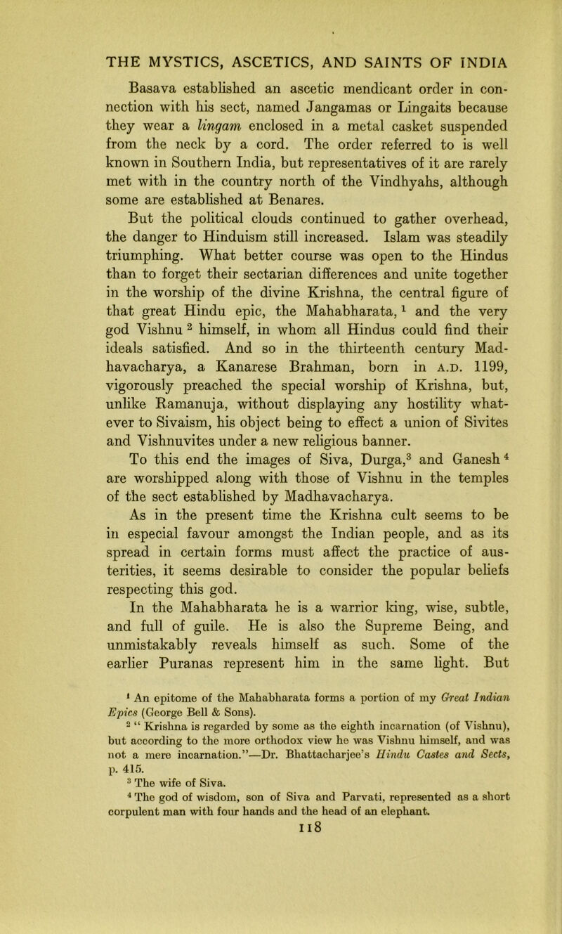 Basava established an ascetic mendicant order in con- nection with his sect, named Jangamas or Lingaits because they wear a lingam enclosed in a metal casket suspended from the neck by a cord. The order referred to is well known in Southern India, but representatives of it are rarely met with in the country north of the Vindhyahs, although some are established at Benares. But the political clouds continued to gather overhead, the danger to Hinduism still increased. Islam was steadily triumphing. What better course was open to the Hindus than to forget their sectarian differences and unite together in the worship of the divine Krishna, the central figure of that great Hindu epic, the Mahabharata, ^ and the very god Vishnu ^ himself, in whom all Hindus could find their ideals satisfied. And so in the thirteenth century Mad- havacharya, a Kanarese Brahman, born in a.d. 1199, vigorously preached the special worship of Krishna, but, unlike Ramanuja, without displaying any hostihty what- ever to Sivaism, his object being to effect a union of Sivites and Vishnuvites under a new rehgious banner. To this end the images of Siva, Durga,^ and Ganesh ^ are worshipped along with those of Vishnu in the temples of the sect established by Madhavacharya. As in the present time the Krishna cult seems to be in especial favour amongst the Indian people, and as its spread in certain forms must affect the practice of aus- terities, it seems desirable to consider the popular behefs respecting this god. In the Mahabharata he is a warrior king, wise, subtle, and full of guile. He is also the Supreme Being, and unmistakably reveals himself as such. Some of the earlier Puranas represent him in the same light. But * An epitome of the Mahabharata forms a portion of my Great Indian Epics (George Bell & Sons). ^ “ Krishna is regarded by some as the eighth incarnation (of Vishnu), but according to the more orthodox view he was Vishnu himself, and was not a mere incarnation.”—Dr. Bhattacharjee’s Hindu Castes and Sects, p. 415. ^ The wife of Siva. The god of wisdom, son of Siva and Parvati, represented as a short corpulent man with four hands and the head of an elephant. ii8