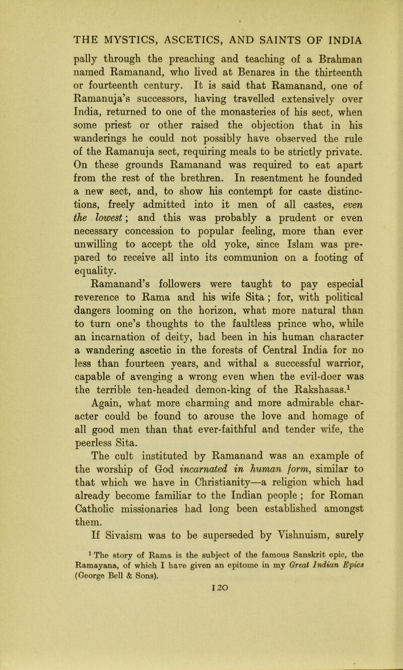 pally through the preaching and teaching of a Brahman named Ramanand, who lived at Benares in the thirteenth or fourteenth century. It is said that Ramanand, one of Ramanuja’s successors, having travelled extensively over India, returned to one of the monasteries of his sect, when some priest or other raised the objection that in his wanderings he could not possibly have observed the ride of the Ramanuja sect, requiring meals to be strictly private. On these grounds Ramanand was required to eat apart from the rest of the brethren. In resentment he founded a new sect, and, to show his contempt for caste distinc- tions, freely admitted into it men of all castes, even the lowest; and this was probably a prudent or even necessary concession to popular feeling, more than ever unwilling to accept the old yoke, since Islam was pre- pared to receive all into its communion on a footing of equality. Ramanand’s followers were taught to pay especial reverence to Rama and his wife Sita ; for, with political dangers looming on the horizon, what more natural than to turn one’s thoughts to the faultless prince who, while an incarnation of deity, had been in his human character a wandering ascetic in the forests of Central India for no less than fourteen years, and withal a successful warrior, capable of avenging a wrong even when the evil-doer was the terrible ten-headed demon-king of the Rakshasas.^ Again, what more charming and more admirable char- acter could be found to arouse the love and homage of all good men than that ever-faithful and tender vnfe, the peerless Sita. The cult instituted by Ramanand was an example of the worship of God incarnated in human form, similar to that which we have in Christianity—a religion which had already become familiar to the Indian people ; for Roman Catholic missionaries had long been estabhshed amongst them. If Sivaism was to be superseded by Vishnuism, surely * The story of Rama is the subject of the famous Sanskrit epic, the Ramayana, of which I have given an epitome in my Great Indian Epics (George Bell & Sons).