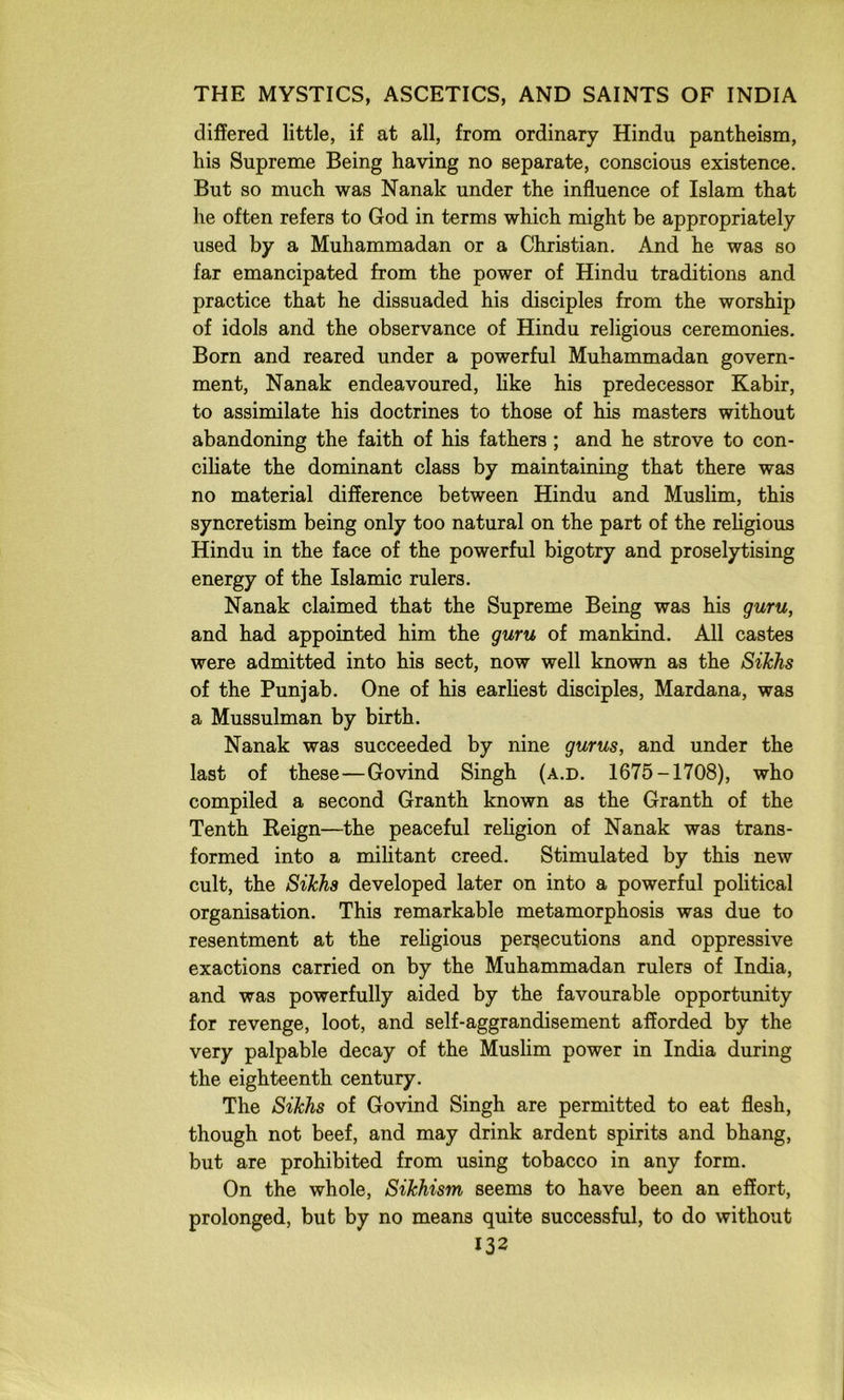 differed little, if at all, from ordinary Hindu pantheism, his Supreme Being having no separate, conscious existence. But so much was Nanak under the influence of Islam that he often refers to God in terms which might be appropriately used by a Muhammadan or a Christian. And he was so far emancipated from the power of Hindu traditions and practice that he dissuaded his disciples from the worship of idols and the observance of Hindu religious ceremonies. Born and reared under a powerful Muhammadan govern- ment, Nanak endeavoured, hke his predecessor Kabir, to assimilate his doctrines to those of his masters without abandoning the faith of his fathers ; and he strove to con- ciliate the dominant class by maintaining that there was no material difference between Hindu and Muslim, this syncretism being only too natural on the part of the religious Hindu in the face of the powerful bigotry and proselytising energy of the Islamic rulers. Nanak claimed that the Supreme Being was his guru, and had appointed him the guru of mankind. All castes were admitted into his sect, now well known as the Sikhs of the Punjab. One of his earliest disciples, Mardana, was a Mussulman by birth. Nanak was succeeded by nine gurus, and under the last of these—Govind Singh (a.d. 1675-1708), who compiled a second Granth known as the Granth of the Tenth Keign—the peaceful rehgion of Nanak was trans- formed into a mihtant creed. Stimulated by this new cult, the Sikhs developed later on into a powerful political organisation. This remarkable metamorphosis was due to resentment at the religious persecutions and oppressive exactions carried on by the Muhammadan rulers of India, and was powerfully aided by the favourable opportunity for revenge, loot, and self-aggrandisement afforded by the very palpable decay of the Muslim power in India during the eighteenth century. The Sikhs of Govind Singh are permitted to eat flesh, though not beef, and may drink ardent spirits and bhang, but are prohibited from using tobacco in any form. On the whole, Sikhism seems to have been an effort, prolonged, but by no means quite successful, to do without