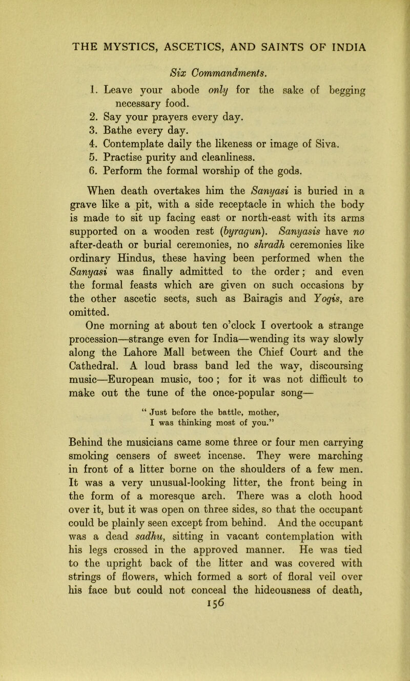 Six Commandments. 1. Leave your abode only for the sake of begging necessary food. 2. Say your prayers every day, 3. Bathe every day. 4. Contemplate daily the likeness or image of Siva. 5. Practise purity and cleanliness. 6. Perform the formal worship of the gods. When death overtakes him the Sanyasi is buried in a grave like a pit, with a side receptacle in which the body is made to sit up facing east or north-east with its arms supported on a wooden rest {byragun). Sanyasis have no after-death or burial ceremonies, no shradh ceremonies like ordinary Hindus, these having been performed when the Sanyasi was finally admitted to the order; and even the formal feasts which are given on such occasions by the other ascetic sects, such as Bairagis and Yogis, are omitted. One morning at about ten o’clock I overtook a strange procession—strange even for India—wending its way slowly along the Lahore Mall between the Chief Court and the Cathedral. A loud brass band led the way, discoursing music—European music, too ; for it was not difficult to make out the tune of the once-popular song— “ Just before the battle, mother, I was thinking most of you.” Behind the musicians came some three or four men carrying smoking censers of sweet incense. They were marching in front of a litter borne on the shoulders of a few men. It was a very unusual-looking litter, the front being in the form of a moresque arch. There was a cloth hood over it, but it was open on three sides, so that the occupant could be plainly seen except from behind. And the occupant was a dead sadhu, sitting in vacant contemplation with his legs crossed in the approved manner. He was tied to the upright back of the litter and was covered with strings of flowers, which formed a sort of floral veil over his face but could not conceal the hideousness of death,