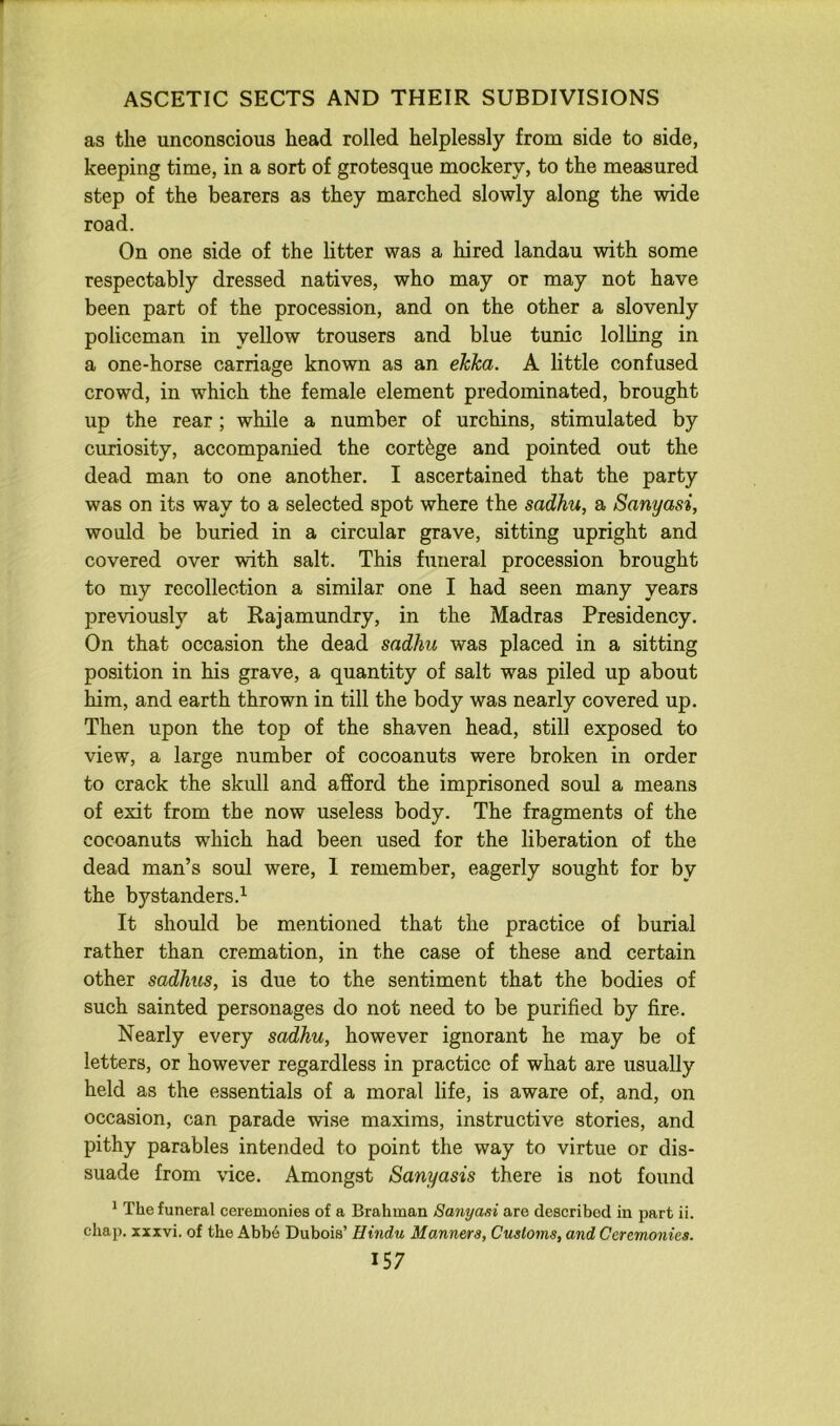 as the unconscious head rolled helplessly from side to side, keeping time, in a sort of grotesque mockery, to the measured step of the bearers as they marched slowly along the wide road. On one side of the litter was a hired landau with some respectably dressed natives, who may or may not have been part of the procession, and on the other a slovenly policeman in yellow trousers and blue tunic lolHng in a one-horse carriage known as an ehica. A little confused crowd, in which the female element predominated, brought up the rear; while a number of urchins, stimulated by curiosity, accompanied the cortege and pointed out the dead man to one another. I ascertained that the party was on its way to a selected spot where the sadhu, a Sanyasi, would be buried in a circular grave, sitting upright and covered over with salt. This funeral procession brought to my recollection a similar one I had seen many years previously at Rajamundry, in the Madras Presidency. On that occasion the dead sadhu was placed in a sitting position in his grave, a quantity of salt was piled up about him, and earth thrown in till the body was nearly covered up. Then upon the top of the shaven head, still exposed to view, a large number of cocoanuts were broken in order to crack the skull and afford the imprisoned soul a means of exit from the now useless body. The fragments of the cocoanuts which had been used for the liberation of the dead man’s soul were, 1 remember, eagerly sought for by the bystanders.’- It should be mentioned that the practice of burial rather than cremation, in the case of these and certain other sadhics, is due to the sentiment that the bodies of such sainted personages do not need to be purified by fire. Nearly every sadhu, however ignorant he may be of letters, or however regardless in practice of what are usually held as the essentials of a moral life, is aware of, and, on occasion, can parade wise maxims, instructive stories, and pithy parables intended to point the way to virtue or dis- suade from vice. Amongst Sanyasis there is not found * The funeral ceremonies of a Brahman Sanyasi are described in part ii. chap, xxxvi. of the Abb6 Dubois’ Hindu Manners, Customs, and Ceremonies.