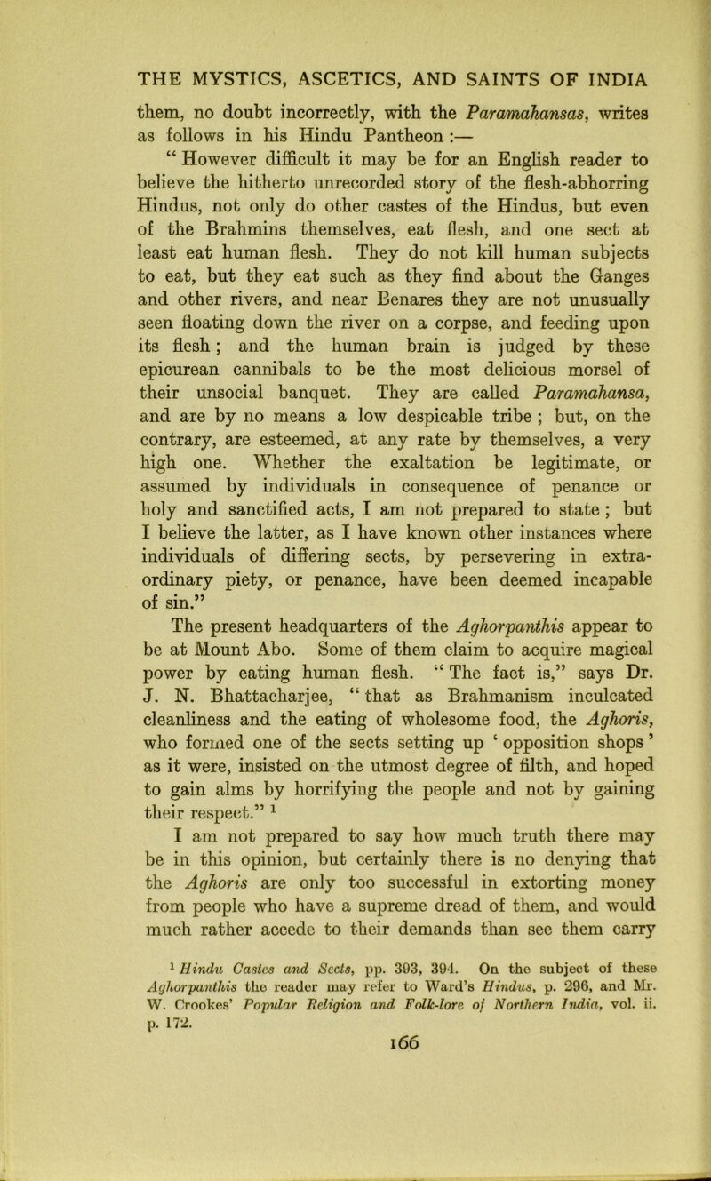 them, no doubt incorrectly, with the Paramahansas, writes as follows in his Hindu Pantheon :— “ However difficult it may be for an English reader to believe the hitherto unrecorded story of the flesh-abhorring Hindus, not only do other castes of the Hindus, but even of the Brahmins themselves, eat flesh, and one sect at least eat human flesh. They do not kill human subjects to eat, but they eat such as they find about the Ganges and other rivers, and near Benares they are not unusually seen floating down the river on a corpse, and feeding upon its flesh; and the human brain is judged by these epicurean cannibals to be the most delicious morsel of their unsocial banquet. They are called Paramahansa, and are by no means a low despicable tribe ; but, on the contrary, are esteemed, at any rate by themselves, a very high one. Whether the exaltation be legitimate, or assumed by individuals in consequence of penance or holy and sanctified acts, I am not prepared to state ; but I believe the latter, as I have known other instances where individuals of differing sects, by persevering in extra- ordinary piety, or penance, have been deemed incapable of sin.” The present headquarters of the Aghorfanihis appear to be at Mount Abo. Some of them claim to acquire magical power by eating human flesh. “ The fact is,” says Dr. J. N. Bhattacharjee, “ that as Brahmanism inculcated cleanliness and the eating of wholesome food, the Aghoris, who formed one of the sects setting up ‘ opposition shops ’ as it were, insisted on the utmost degree of filth, and hoped to gain alms by horrifying the people and not by gaining their respect.” ^ I am not prepared to say how much truth there may be in this opinion, but certainly there is no denying that the Aghoris are only too successful in extorting money from people who have a supreme dread of them, and would much rather accede to their demands than see them carry ^ Hindu Castes and Sects, pp. 393, 394. On the subject of these Aghorpanthis the reader may refer to Ward’s Hindus, p. 296, and Mr. W. Crookes’ Popular Religion and Folk-lore oj Northern India, vol. ii. p. 172.