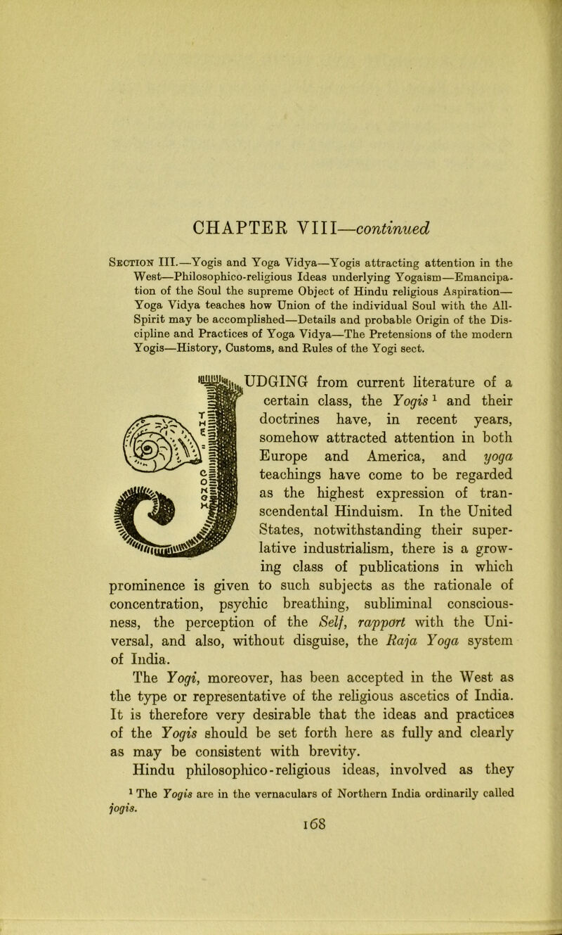 CHAPTER NIII—continued Section III.—Yogis and Yoga Vidya—Yogis attracting attention in the West—Philosophico-religious Ideas underlying Yogaism—Emancipa- tion of the Soul the supreme Object of Hindu religious Aspiration— Yoga Vidya teaches how Union of the individual Soul with the All- Spirit may be accomplished—Details and probable Origin of the Dis- cipline and Practices of Yoga Vidya—The Pretensions of the modern Yogis—History, Customs, and Rules of the Yogi sect. ^EDGING from current literature of a certain class, the Yogis ^ and their doctrines have, in recent years, somehow attracted attention in both Europe and America, and yoga teachings have come to be regarded as the highest expression of tran- scendental Hinduism. In the United States, notwithstanding their super- lative industrialism, there is a grow- ing class of publications in which prominence is given to such subjects as the rationale of concentration, psychic breathing, subliminal conscious- ness, the perception of the Self, rapport with the Uni- versal, and also, without disguise, the Raja Yoga system of India. The Yogi, moreover, has been accepted in the West as the type or representative of the religious ascetics of India. It is therefore very desirable that the ideas and practices of the Yogis should be set forth here as fully and clearly as may be consistent with brevity. Hindu philosophico-religious ideas, involved as they * The Yogis are in the vernaculars of Northern India ordinarily called jogis.