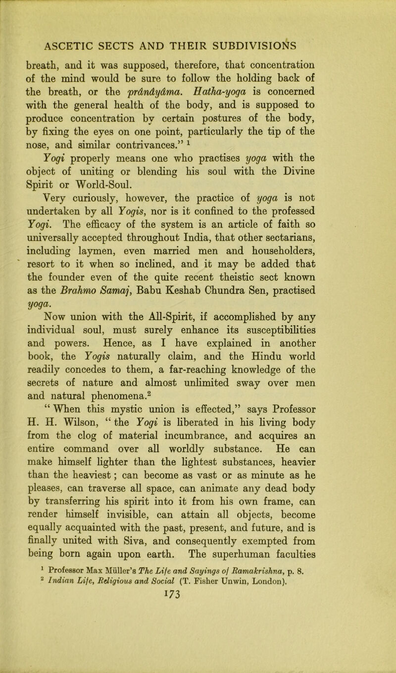 breath, and it was supposed, therefore, that concentration of the mind would be sure to follow the holding back of the breath, or the prdndydma. Hatha-yoga is concerned with the general health of the body, and is supposed to produce concentration by certain postures of the body, by fixing the eyes on one point, particularly the tip of the nose, and similar contrivances.” ^ Yogi properly means one who practises yoga with the object of uniting or blending his soul with the Divine Spirit or World-Soul. Very curiously, however, the practice of yoga is not undertaken by all Yogis, nor is it confined to the professed Yogi. The efficacy of the system is an article of faith so universally accepted throughout India, that other sectarians, including laymen, even married men and householders, resort to it when so incHned, and it may be added that the founder even of the quite recent theistic sect known as the Brahmo Samaj, Babu Keshab Chundra Sen, practised yoga. Now union with the All-Spirit, if accomplished by any individual soul, must surely enhance its susceptibilities and powers. Hence, as I have explained in another book, the Yogis naturally claim, and the Hindu world readily concedes to them, a far-reaching knowledge of the secrets of nature and almost unlimited sway over men and natural phenomena.^ “ When this mystic union is effected,” says Professor H. H. Wilson, “ the Yogi is hberated in his living body from the clog of material incumbrance, and acquires an entire command over all worldly substance. He can make himself fighter than the lightest substances, heavier than the heaviest; can become as vast or as minute as he pleases, can traverse all space, can animate any dead body by transferring his spirit into it from his own frame, can render himself invisible, can attain all objects, become equally acquainted with the past, present, and future, and is finally united with Siva, and consequently exempted from being born again upon earth. The superhuman faculties ^ Professor Max Miiller’s The Life and Sayings of Ramalcrishna, p. 8. ^ Indian Life, Religious and Social (T. Fisher Unwin, London).