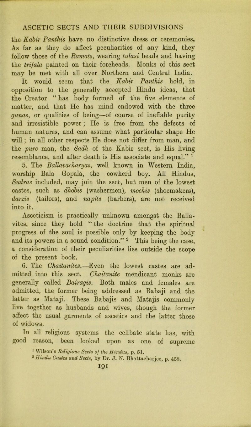 the Kabir Panthis have no distinctive dress or ceremonies. As far as they do affect peculiarities of any kind, they follow those of the Ramats, wearing tulasi beads and having the trifala painted on their foreheads. Monks of this sect may be met with all over Northern and Central India. It would seem that the Kabir Panthis hold, in opposition to the generally accepted Hindu ideas, that the Creator “ has body formed of the five elements of matter, and that He has mind endowed with the three gunas, or qualities of being—of course of ineffable purity and irresistible power; He is free from the defects of human natures, and can assume what particular shape He will ; in aU other respects He does not differ from man, and the pure man, the Sadh of the Kabir sect, is His living resemblance, and after death is His associate and equal.” ^ 5. The Ballavacharyas, well known in Western India, worship Bala Gopala, the cowherd boy. All Hindus, Sudras included, may join the sect, but men of the lowest castes, such as dhobis (washermen), mochis (shoemakers), darzis (tailors), and napits (barbers), are not received into it. Asceticism is practically unknown amongst the Balla- vites, since they hold “ the doctrine that the spiritual progress of the soul is possible only by keeping the body and its powers in a sound condition.” ^ This being the case, a consideration of their peculiarities lies outside the scope of the present book. 6. The Ghaitanites.—Even the lowest castes are ad- mitted into this sect. ChaitoMite mendicant monks are generally called Bairagis. Both males and females are admitted, the former being addressed as Babaji and the latter as Mataji. These Babajis and Matajis commonly live together as husbands and wives, though the former affect the usual garments of ascetics and the latter those of widows. In all religious systems the celibate state has, with good reason, been looked upon as one of supreme * Wilson’s Religious Sects of the Hindus, p. 51. * Hindu Castes and Sects, by Dr. J. N. Bhattacharjee, p. 458. I9I