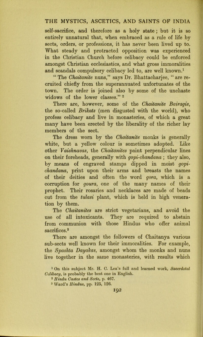 self-sacrifice, and therefore as a holy state ; but it is so entirely unnatural that, when embraced as a rule of life by sects, orders, or professions, it has never been lived up to. What steady and protracted opposition was experienced in the Christian Church before celibacy could be enforced amongst Christian ecclesiastics, and what gross immoralities and scandals compulsory celibacy led to, are well known.^ “ The Chaitanite nuns,” says Dr. Bhattacharjee, “ are re- cruited chiefly from the superannuated unfortunates of the town. The order is joined also by some of the unchaste widows of the lower classes.” ^ There are, however, some of the Chaitanite Bairagis, the so-called Brikats (men disgusted with the world), who profess celibacy and live in monasteries, of which a great many have been erected by the liberality of the richer lay members of the sect. The dress worn by the Chaitanite monks is generally white, but a yellow colour is sometimes adopted. Like other Vaishnavas, the Chaitanites paint perpendicular fines on their foreheads, generally with gopi-chandana ; they also, by means of engraved stamps dipped in moist gopi- chandana, print upon their arms and breasts the names of their deities and often the word gora, which is a corruption for goura, one of the many names of their prophet. Their rosaries and necklaces are made of beads cut from the tulasi plant, which is held in high venera- tion by them. The Chaitanites are strict vegetarians, and avoid the use of all intoxicants. They are required to abstain from communion with those Hindus who offer animal sacrifices.^ There are amongst the followers of Ghaitanya various sub-sects well known for their immoralities. For example, the Spashta Dayakas, amongst whom the monks and nuns five together in the same monasteries, with results which ^ On this subject Mr. H. C. Lea’s full and learned work, Sacerdotal Celibacy, is probably the best one in English. ^ Hindu Castes and Sects, p. 467. * Ward’s Hindus, pp. 125, 126.