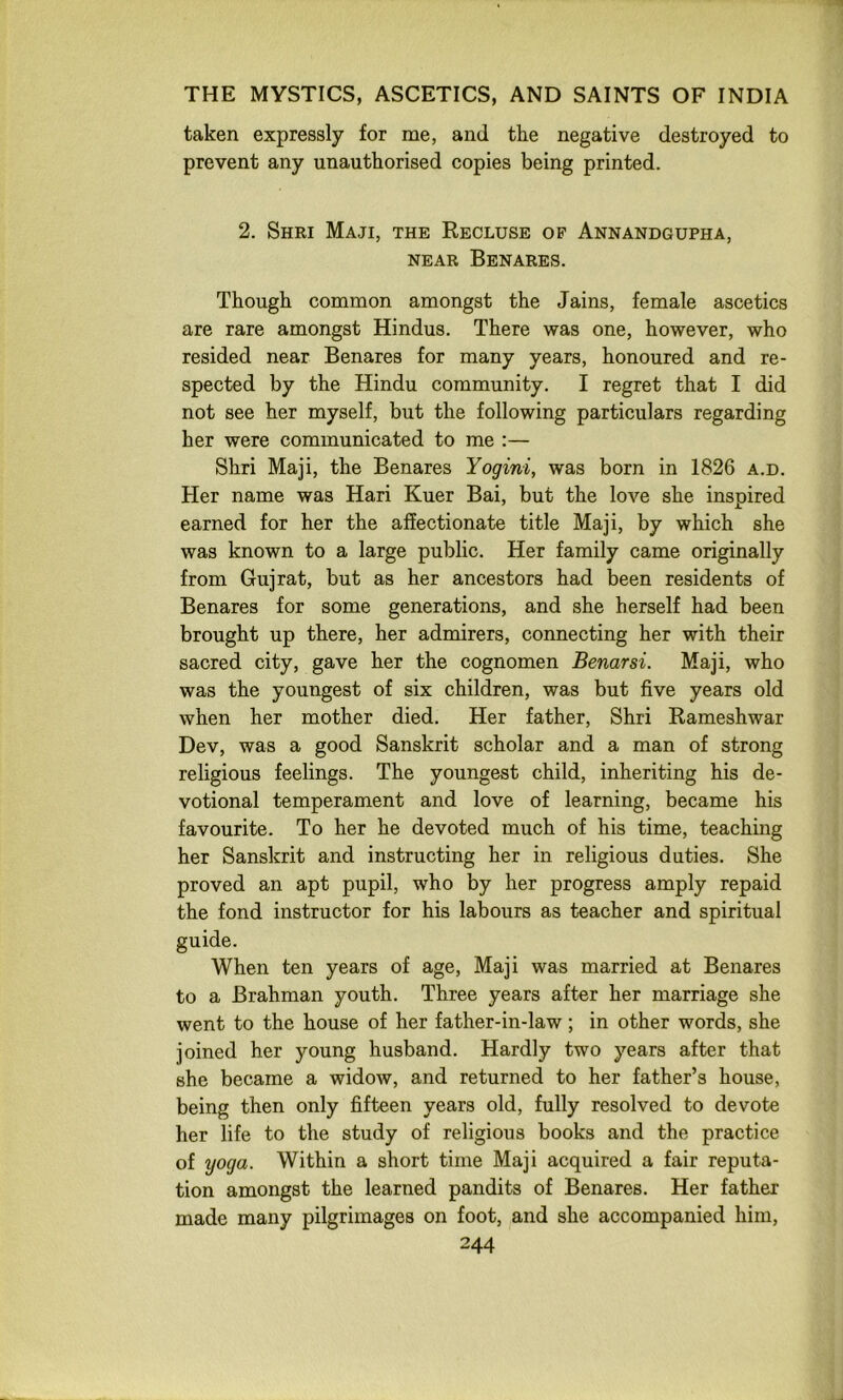 taken expressly for me, and the negative destroyed to prevent any unauthorised copies being printed. 2. Shri Maji, the Recluse of Annandgupha, NEAR Benares. Though common amongst the Jains, female ascetics are rare amongst Hindus. There was one, however, who resided near Benares for many years, honoured and re- spected by the Hindu community. I regret that I did not see her myself, but the following particulars regarding her were communicated to me :— Shri Maji, the Benares Yogini, was born in 1826 a.d. Her name was Hari Kuer Bai, but the love she inspired earned for her the affectionate title Maji, by which she was known to a large public. Her family came originally from Gujrat, but as her ancestors had been residents of Benares for some generations, and she herself had been brought up there, her admirers, connecting her with their sacred city, gave her the cognomen Benarsi. Maji, who was the youngest of six children, was but five years old when her mother died. Her father, Shri Rameshwar Dev, was a good Sanskrit scholar and a man of strong religious feelings. The youngest child, inheriting his de- votional temperament and love of learning, became his favourite. To her he devoted much of his time, teaching her Sanskrit and instructing her in religious duties. She proved an apt pupil, who by her progress amply repaid the fond instructor for his labours as teacher and spiritual guide. When ten years of age, Maji was married at Benares to a Brahman youth. Three years after her marriage she went to the house of her father-in-law; in other words, she joined her young husband. Hardly two years after that she became a widow, and returned to her father’s house, being then only fifteen years old, fully resolved to devote her life to the study of religious books and the practice of yoga. Within a short time Maji acquired a fair reputa- tion amongst the learned pandits of Benares. Her father made many pilgrimages on foot, and she accompanied him,