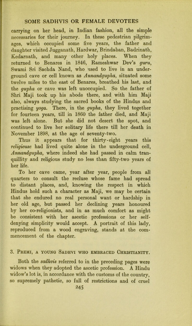 carrying on her head, in Indian fashion, all the simple necessaries for their journey. In these pedestrian pilgrim- ages, which occupied some five years, the father and daughter visited Jugganath, Hard war, Brindaban, Badrinath, Kedarnath, and many other holy places. When they returned to Benares in 1846, Rameshwar Dev’s guru, Swami Sri Sachda Nand, who used to live in an under- ground cave or cell known as Annandgwpha, situated some twelve miles to the east of Benares, breathed his last, and the gupha or cave was left unoccupied. So the father of Shri Maji took up his abode there, and with him Maji also, always studying the sacred books of the Hindus and practising yoga. There, in the gupha, they lived together for fourteen years, till in 1860 the father died, and Maji was left alone. But she did not desert the spot, and continued to live her sohtary life there till her death in November 1898, at the age of seventy-two. Thus it appears that for thirty-eight years this religieuse had hved quite alone in the underground cell, Annandgupha, where indeed she had passed in calm tran- quillity and religious study no less than fifty-two years of her fife. To her cave came, year after year, people from all quarters to consult the recluse whose fame had spread to distant places, and, knowing the respect in which Hindus hold such a character as Maji, we may be certain that she endured no real personal want or hardship in her old age, but passed her dechning years honoured by her co-religionists, and in as much comfort as might be consistent with her ascetic professions or her self- denying simplicity would accept. A portrait of this lady, reproduced from a wood engraving, stands at the com- mencement of the chapter. 3. Premi, a young Sadhvi who embraced Christianity. Both the sadhvis referred to in the preceding pages were widows when they adopted the ascetic profession. A Hindu widow’s lot is, in accordance with the customs of the country, so supremely pathetic, so full of restrictions and of cruel