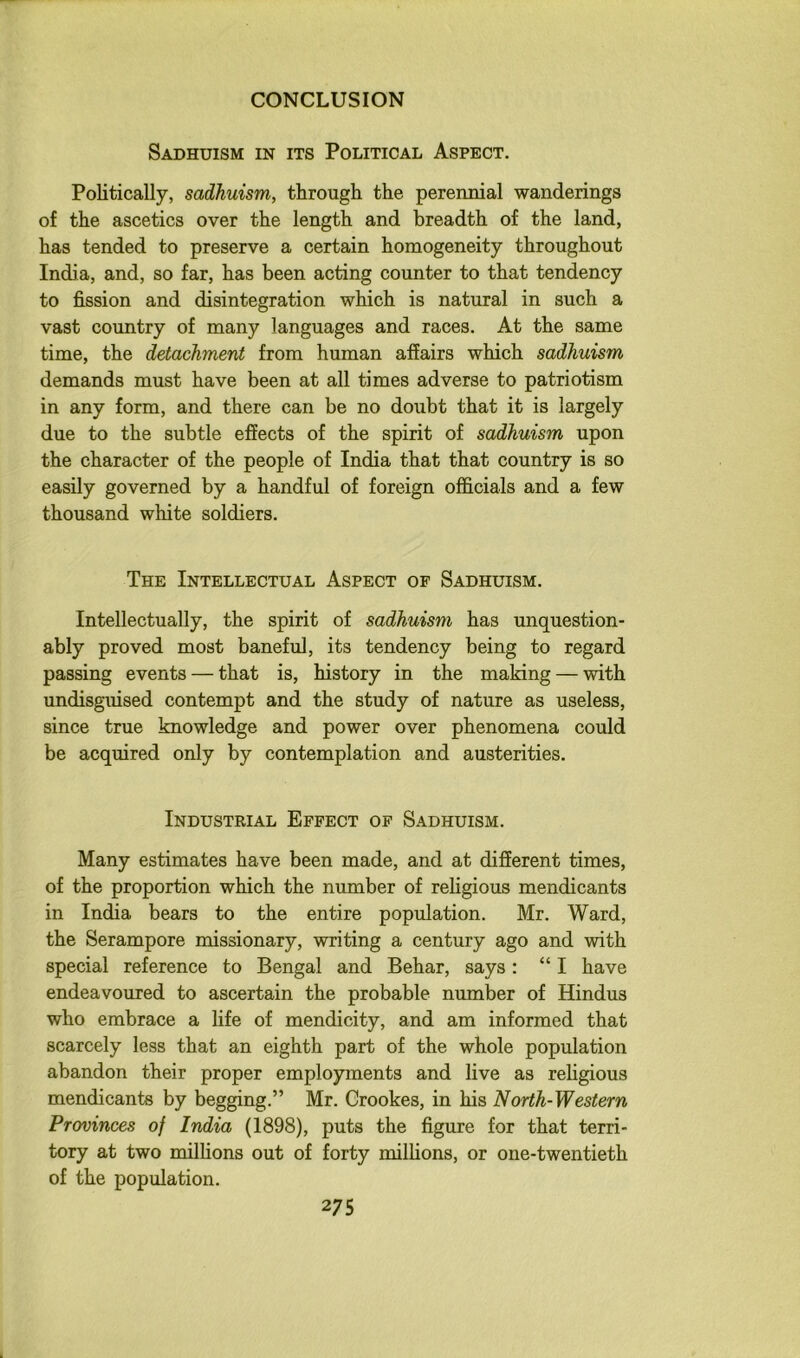 Sadhuism in its Political Aspect. Politically, sadhuism, through the perennial wanderings of the ascetics over the length and breadth of the land, has tended to preserve a certain homogeneity throughout India, and, so far, has been acting counter to that tendency to fission and disintegration which is natural in such a vast country of many languages and races. At the same time, the detachment from human affairs which sadhuism demands must have been at all times adverse to patriotism in any form, and there can be no doubt that it is largely due to the subtle effects of the spirit of sadhuism upon the character of the people of India that that country is so easily governed by a handful of foreign officials and a few thousand white soldiers. The Intellectual Aspect of Sadhuism. Intellectually, the spirit of sadhuism has unquestion- ably proved most baneful, its tendency being to regard passing events — that is, history in the making — with undisguised contempt and the study of nature as useless, since true knowledge and power over phenomena could be acquired only by contemplation and austerities. Industrial Effect of Sadhuism. Many estimates have been made, and at different times, of the proportion which the number of religious mendicants in India bears to the entire population. Mr. Ward, the Serampore missionary, writing a century ago and with special reference to Bengal and Behar, says: “I have endeavoured to ascertain the probable number of Hindus who embrace a life of mendicity, and am informed that scarcely less that an eighth part of the whole population abandon their proper employments and live as rehgious mendicants by begging.” Mr. Crookes, in his North-Western Provinces of India (1898), puts the figure for that terri- tory at two milhons out of forty millions, or one-twentieth of the population.