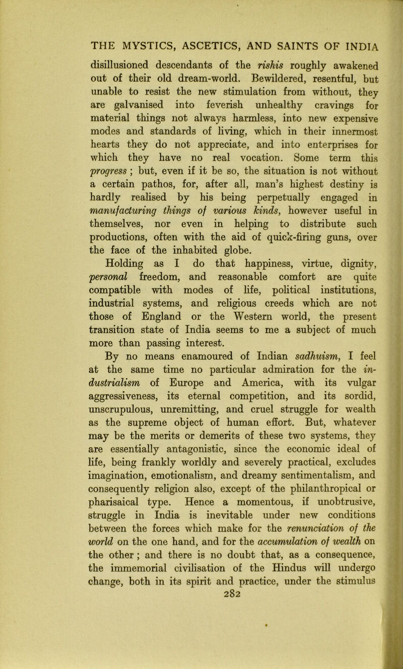 disillusioned descendants of the rishis roughly awakened out of their old dream-world. Bewildered, resentful, hut unable to resist the new stimulation from without, they are galvanised into feverish unhealthy cravings for material things not always harmless, into new expensive modes and standards of living, which in their innermost hearts they do not appreciate, and into enterprises for which they have no real vocation. Some term this 'progress ; but, even if it be so, the situation is not without a certain pathos, for, after all, man’s highest destiny is hardly reahsed by his being perpetually engaged in manufacturing things of various hinds, however useful in themselves, nor even in helping to distribute such productions, often with the aid of quick-firing gvms, over the face of the inhabited globe. Holding as I do that happiness, virtue, dignity, personal freedom, and reasonable comfort are quite compatible with modes of life, political institutions, industrial systems, and religious creeds which are not those of England or the Western world, the present transition state of India seems to me a subject of much more than passing interest. By no means enamoured of Indian sadhuism, I feel at the same time no particular admiration for the in- dustrialism of Europe and America, with its vulgar aggressiveness, its eternal competition, and its sordid, unscrupulous, unremitting, and cruel struggle for wealth as the supreme object of human effort. But, whatever may be the merits or demerits of these two systems, they are essentially antagonistic, since the economic ideal of life, being frankly worldly and severely practical, excludes imagination, emotionalism, and dreamy sentimentalism, and consequently religion also, except of the philanthropical or Pharisaical type. Hence a momentous, if unobtrusive, struggle in India is inevitable under new conditions between the forces which make for the renunciation of the world on the one hand, and for the accumulation of wealth on the other ; and there is no doubt that, as a consequence, the immemorial civilisation of the Hindus will undergo change, both in its spirit and practice, under the stimulus