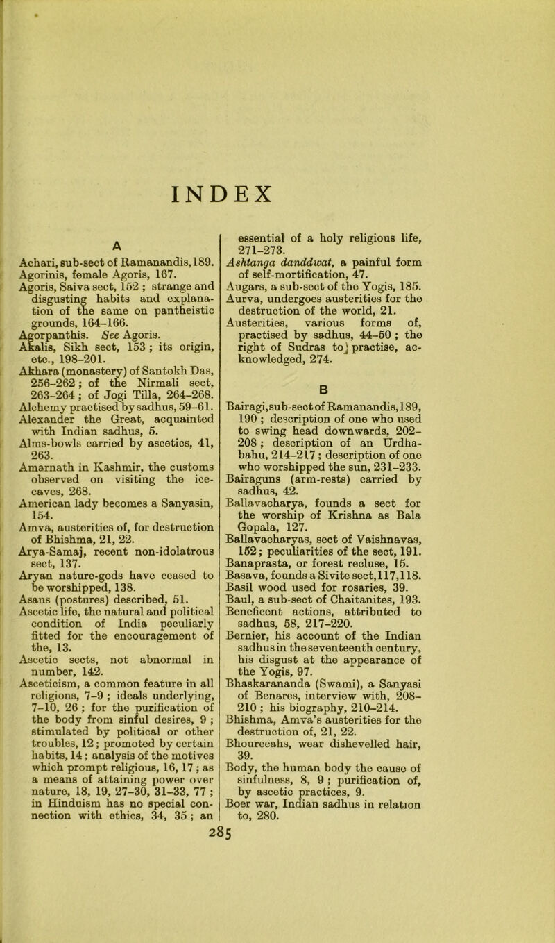 INDEX A Achari, sub-sect of Ramanandis, 189. Agorinis, female Agoris, 167. Agoris, Saiva sect, 152 ; strange and disgusting habits and explana- tion of the same on pantheistic grounds, 164-166. Agorpanthis. See Agoris. Akalis, Sikh sect, 153; its origin, etc., 198-201. Akhara (monastery) of Santokh Das, 256-262; of the Nirmali sect, 263-264 ; of Jogi Tilla, 264-268. Alchemy practised by sadhus, 59-61. Alexander the Great, acquainted with Indian sadhus, 5. Alms-bowls carried by ascetics, 41, 263. Amarnath in Kashmir, the customs observed on visiting the ice- caves, 268. American lady becomes a Sanyasin, 154. Amva, austerities of, for destruction of Bhishma, 21, 22. Arya-Samaj, recent non-idolatrous sect, 137. Aryan nature-gods have ceased to be worshipped, 138. Asans (postures) described, 51. Ascetic hfe, the natural and political condition of India peculiarly fitted for the encouragement of the, 13. Ascetic sects, not abnormal in number, 142. Asceticism, a common feature in all religions, 7-9 ; ideals underlying, 7-10, 26 ; for the purification of the body from sinful desires, 9 ; stimulated by political or other troubles, 12; promoted by certain habits, 14; analysis of the motives which prompt religious, 16,17 ; as a means of attaining power over nature, 18, 19, 27-30, 31-33, 77 ; in Hinduism has no special con- nection with ethics, 34, 35 ; an essential of a holy religious life, 271-273. Ashtanga danddwat, a painful form of self-mortification, 47. Augars, a sub-sect of the Yogis, 186. Aurva, undergoes austerities for the destruction of the world, 21. Austerities, various forms of, practised by sadhus, 44-60; the right of Sudras toj practise, ac- knowledged, 274. B Bairagi,sub-seot of Ramanandis, 189, 190 ; description of one who used to swing head downwards, 202- 208; description of an Urdha- bahu, 214-217; description of one who worshipped the sun, 231-233. Bairaguns (arm-rests) carried by sadhus, 42. Ballavacharya, founds a sect for the worship of Krishna as Bala Gopala, 127. Ballavacharyas, sect of Vaishnavas, 162; peculiarities of the sect, 191. Banaprasta, or forest recluse, 16. Basava, founds a Sivite sect, 117,118. Basil wood used for rosaries, 39. Baul, a sub-sect of Chaitanites, 193. Beneficent actions, attributed to sadhus, 68, 217-220. Bernier, his account of the Indian sadhus in the seventeenth century, his disgust at the appearance of the Yogis, 97. Bhaskarananda (Swami), a Sanyasi of Benares, interview with, 208- 210 ; his biography, 210-214. Bhishma, Amva’s austerities for the destruction of, 21, 22. Bhoureeahs, wear dishevelled hair, 39. Body, the human body the cause of sinfulness, 8, 9 ; purification of, by ascetic practices, 9. Boer war, Indian sadhus in relation to, 280.