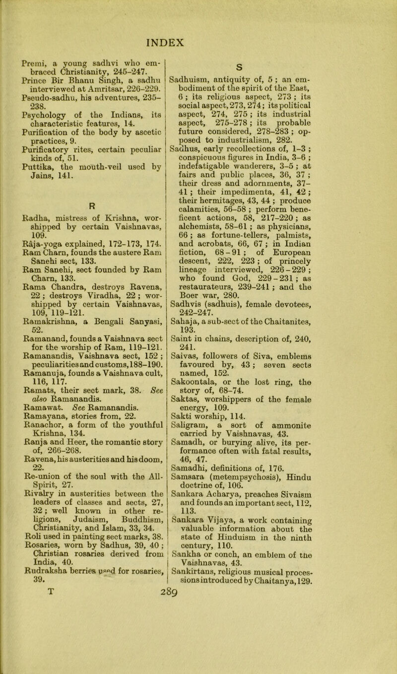 Premi, a young sadlivi who em- braced Christianity, 246-247. Prince Bir Bhanu Singh, a sadhu interviewed at Amritsar, 22G-229. Psendo-sadhu, his adventures, 235- 238. Psychology of the Indians, its characteristic features, 14. Purification of the body by ascetic practices, 9. Purificatory rites, certain peculiar kinds of, 51. Puttika, the mouth-veil used by Jains, 141. R Radha, mistress of Krishna, wor- shipped by certain Vaishnavas, 109. Raja-yoga explained, 172-173, 174. Ram Cham, founds the austere Ram Sanehi sect, 133. Ram Sanehi, sect founded by Ram Charn, 133. Rama Chandra, destroys Ravena, 22 ; destroys Viradha, 22 ; wor- shipped by certain Vaishnavas, 109, 119-121. Ramakrishna, a Bengali Sanyasi, 52. Ramanand, founds a Vaishnava sect for the worship of Ram, 119-121. Ramanandis, Vaishnava sect, 152 ; pecuharities and customs, 188-190. Ramanuja, founds a Vaishnava cult, 116, 117. Ramats, their sect mark, 38. See also Ramanandis. Ramawat. See Ramanandis. Ramayana, stories from, 22. Ranachor, a form of the youthful Krishna, 134. Ranja and Heer, the romantic story of, 266-268. Ravena, his austerities and his doom, 22. Re-union of the soul with the All- Spirit, 27. Rivalry in austerities between the leaders of classes and sects, 27, 32; well known in other re- Ugions, Judaism, Buddhism, Christianity, and Islam, 33, 34. Roll used in painting sect marks, 38. Rosaries, worn by Sadhus, 39, 40; Christian rosaries derived from India, 40. Rudraksha berries used for rosaries, 39. S Sadhuisni, antiquity of, 5 ; an em- bodiment of the spirit of the East, 6 ; its reUgious aspect, 273 ; its social aspect, 273,274; its political aspect, 274, 276; its industrial aspect, 276-278; its probable future considered, 278-283 ; op- posed to industrialism, 282. Sadhus, early recollections of, 1-3 ; conspicuous figures in India, 3-6 ; indefatigable wanderers, 3-5 ; at fairs and public places, 36, 37 ; their dress and adornments, 37- 41 ; their impedimenta, 41, 42 ; their hermitages, 43, 44 ; produce calamities, 56-58 ; perform bene- ficent actions, 68, 217-220; as alchemists, 58-61 ; as physicians, 66; as fortune-tellers, palmists, and acrobats, 66, 67 ; in Indian fiction, 68-91 ; of European descent, 222, 223; of princely lineage interviewed, 226 - 229 ; who found God, 229-231 ; as restaurateurs, 239-241 ; and the Boer war, 280. Sadhvis (sadhuis), female devotees, 242-247. Sahaja, a sub-sect of the Chaitanites, 193. Saint in chains, description of, 240, 241. Saivas, followers of Siva, emblems favoured by, 43; seven sects named, 152. Sakoontala, or the lost ring, the story of, 68-74. Saktas, worshippers of the female energy, 109. Sakti worship, 114. Sahgram, a sort of ammonite carried by Vaishnavas, 43. Samadh, or burying alive, its per- formance often with fatal results, 46, 47. Samadhi, definitions of, 176. Samsara (metempsychosis), Hindu doctrine of, 106. Sankara Acharya, preaches Sivaism and founds an important sect, 112, 113. Sankara Vijaya, a work containing valuable information about the state of Hinduism in the ninth century, 110. Sankha or conch, an emblem of tlie Vaishnavas, 43. Sankirtans, religious musical proces- sions introduced by Chaitanya, 129. T