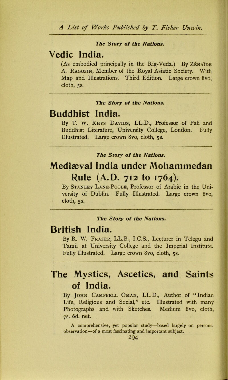 The Story of tbe Natioas. Vedic India. (As embodied principally in the Rig-Veda.) By Z^naide A. Ragozin, Member of the Royal Asiatic Society. With Map and Illustrations. Third Edition. Large crown 8vo, cloth, 5 s. The Story of tbe Nations. Buddhist India. By T. W. Rhys Davids, LL.D., Professor of Pali and Buddhist Literature, University College, London. Fully Illustrated. Large crown 8vo, cloth, 5 s. The Story of tbe Nations, Mediseval India under Mohammedan Rule (A.D. 712 to 1764). By Stanley Lane-Poole, Professor of Arabic in the Uni- versity of Dublin. Fully Illustrated. Large crown 8vo, cloth, 5 s. Tbe Story of tbe Nations. British India. By R. W. Frazer, LL.B., I.C.S., Lecturer in Telegu and Tamil at University College and the Imperial Institute. Fully Illustrated. Large crown 8vo, cloth, 5s. The Mystics, Ascetics, and Saints of India. By John Campbell Oman, LL.D., Author of “Indian Life, Religious and Social,” etc. Illustrated with many Photographs and with Sketches. Medium 8vo, cloth, 7 s. 6d. net. A comprehensive, yet popular study—based largely on persona observation—of a most fascinating and important subject.