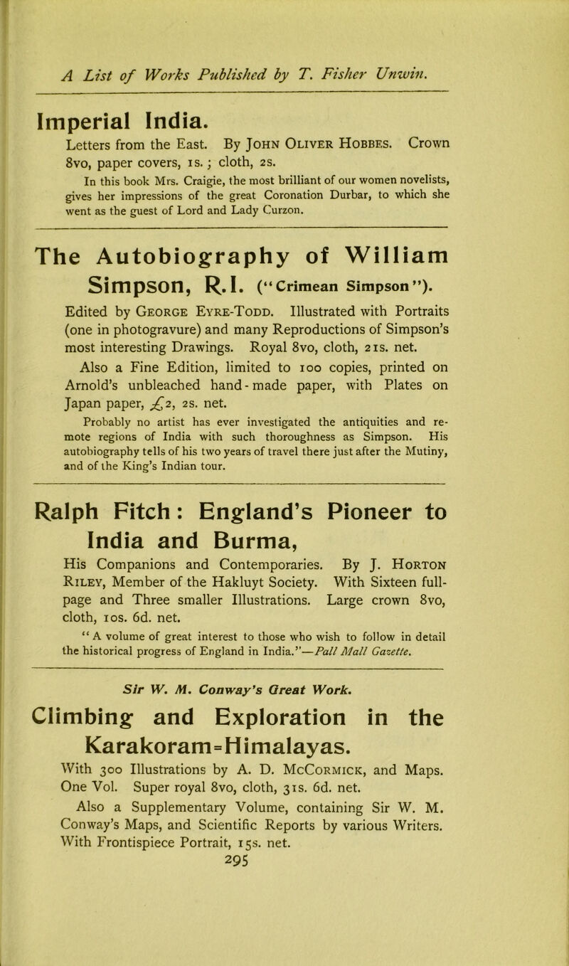 Imperial India. Letters from the East. By John Oliver Hobbes. Crown 8vo, paper covers, is.; cloth, 2S. In this book Mrs. Craigie, the most brilliant of our women novelists, gives her impressions of the great Coronation Durbar, to which she went as the guest of Lord and Lady Curzon. The Autobiography of William Simpson, R. I. (“Crimean Simpson”). Edited by George Eyre-Todd. Illustrated with Portraits (one in photogravure) and many Reproductions of Simpson’s most interesting Drawings. Royal 8vo, cloth, 21s. net. Also a Fine Edition, limited to 100 copies, printed on Arnold’s unbleached hand-made paper, with Plates on Japan paper, 2s. net. Probably no artist has ever investigated the antiquities and re- mote regions of India with such thoroughness as Simpson. His autobiography tells of his two years of travel there just after the Mutiny, and of the King’s Indian tour. Ralph Fitch: England’s Pioneer to India and Burma, His Companions and Contemporaries. By J. Horton Riley, Member of the Hakluyt Society. With Sixteen full- page and Three smaller Illustrations. Large crown 8vo, cloth, I os. 6d. net. “ A volume of great interest to those who wish to follow in detail the historical progress of England in India.’’—Pall Mall Gazette. Sir W. M. Conway’s Great Work. Climbing and Exploration in the Karakoram=H imalayas. With 300 Illustrations by A. D. McCormick, and Maps. One Vol. Super royal 8vo, cloth, 31s. 6d. net. Also a Supplementary Volume, containing Sir W. M. Conway’s Maps, and Scientific Reports by various Writers. With Frontispiece Portrait, 15s. net.