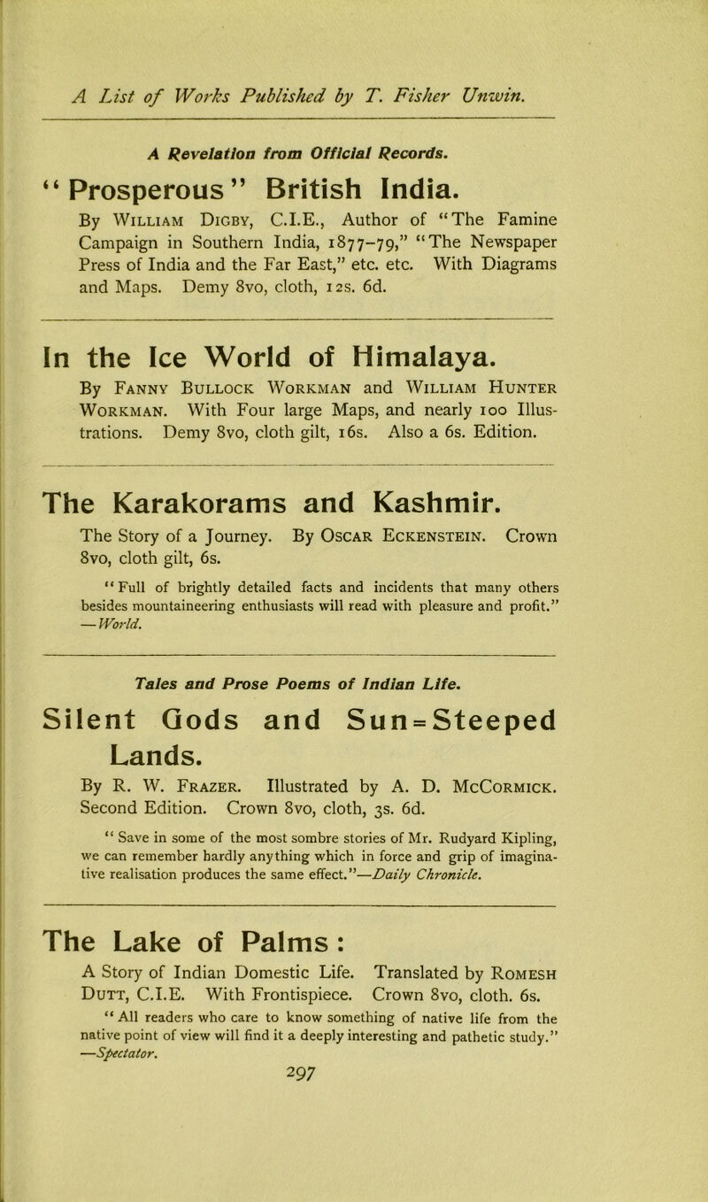 A Revelation from Official Records. “Prosperous” British India. By William Digby, C.I.E., Author of “The Famine Campaign in Southern India, 1877-79,” “The Newspaper Press of India and the Far East,” etc. etc. With Diagrams and Maps. Demy 8vo, cloth, 12 s. 6d. In the Ice World of Himalaya. By Fanny Bullock Workman and William Hunter Workman. With Four large Maps, and nearly 100 Illus- trations. Demy 8vo, cloth gilt, i6s. Also a 6s. Edition. The Karakorams and Kashmir. The Story of a Journey. By Oscar Eckenstein. Crown 8vo, cloth gilt, 6s. “Full of brightly detailed facts and incidents that many others besides mountaineering enthusiasts will read with pleasure and profit.” — World. Tales and Prose Poems of Indian Life. Silent Gods and Sun = Steeped Lands. By R. W. Frazer. Illustrated by A. D. McCormick. Second Edition. Crown 8vo, cloth, 3s. 6d. “ Save in some of the most sombre stories of Mr. Rudyard Kipling, we can remember hardly anything which in force and grip of imagina- tive realisation produces the same effect.”—Daily Chronicle. The Lake of Palms : A Story of Indian Domestic Life. Translated by Romesh Dutt, C.I.E. With Frontispiece. Crown 8vo, cloth. 6s. “ All readers who care to know something of native life from the native point of view will find it a deeply interesting and pathetic study.” —Spectator.