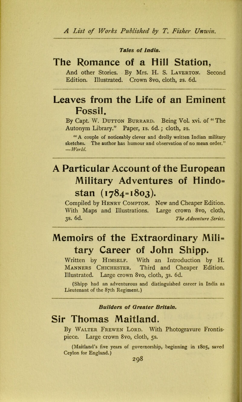 Tales of India. The Romance of a Hill Station, And other Stories. By Mrs. H. S. Laverton. Second Edition. Illustrated. Crown 8vo, cloth, 2S. 6d. Leaves from the Life of an Eminent Fossil, By Capt. W. Dutton Burrard. Being Vol. xvi. of “ The Autonym Library.” Paper, is. 6d.; cloth, 2S. “A couple of noticeably clever and drolly written Indian military sketches. The author has humour and observation of no mean order.” — World. A Particular Account of the European Military Adventures of Hindo= Stan (1784=1803). Compiled by Henry Compton. New and Cheaper Edition. With Maps and Illustrations. Large crown 8vo, cloth, 3s. 6d. The Adventure Series. Memoirs of the Extraordinary Mili= tary Career of John Shipp. Written by Himself. With an Introduction by H. Manners Chichester. Third and Cheaper Edition. Illustrated. Large crown 8vo, cloth, 3s. 6d. (Shipp had an adventurous and distinguished career in India as Lieutenant of the 87th Regiment.) Builders of Greater Britain. Sir Thomas Maitland. By Walter Frewen Lord. With Photogravure Frontis- piece. Large crown 8vo, cloth, 5s. (Maitland’s five years of governorship, beginning in 1805, saved Ceylon for England.)