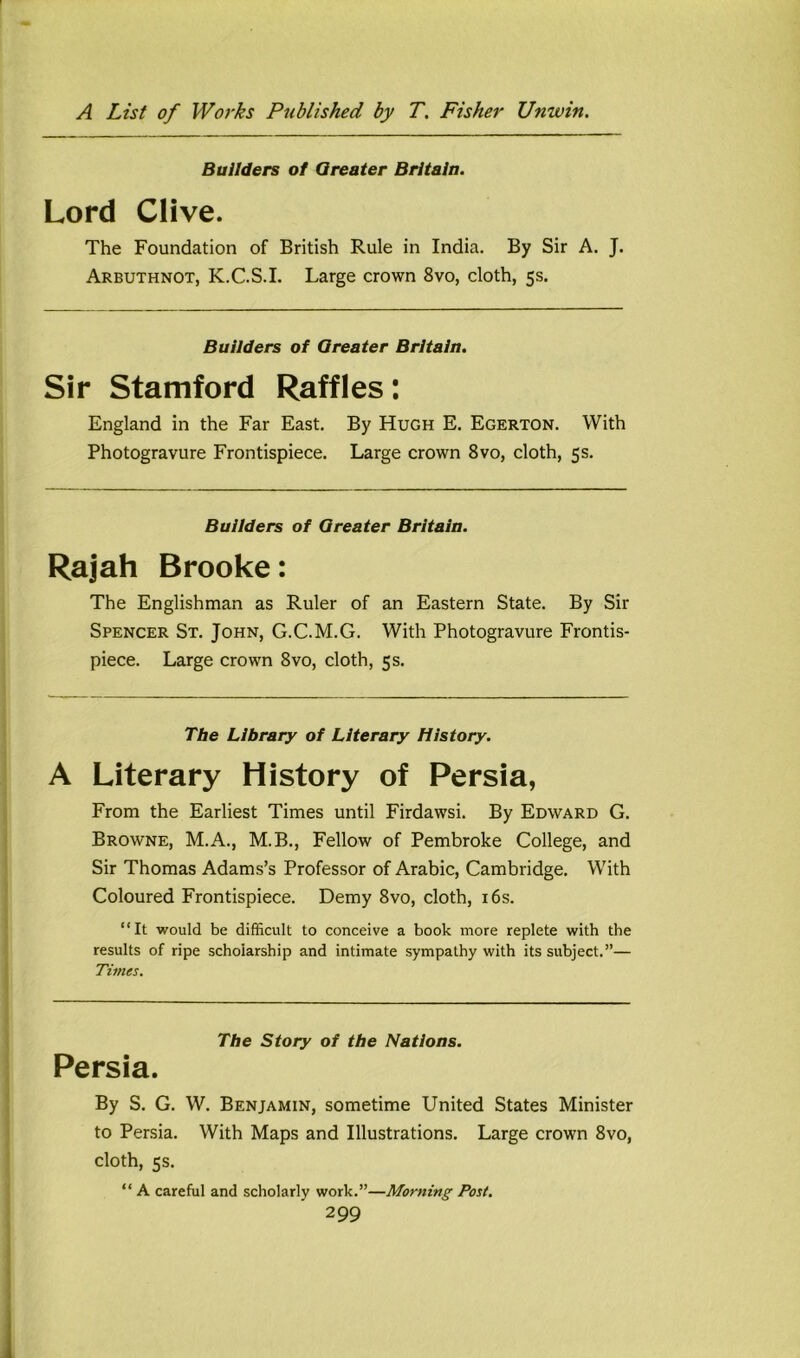 Builders o1 Greater Britain. Lord Clive. The Foundation of British Rule in India. By Sir A. J. Arbuthnot, K.C.S.I. Large crown 8vo, cloth, 5s. Builders of Greater Britain. Sir Stamford Raffles: England in the Far East. By Hugh E. Egerton. With Photogravure Frontispiece. Large crown 8vo, cloth, 5s. Builders of Greater Britain. Rajah Brooke: The Englishman as Ruler of an Eastern State. By Sir Spencer St. John, G.C.M.G. With Photogravure Frontis- piece. Large crown 8vo, cloth, 5s. The Library of Literary History. A Literary History of Persia, From the Earliest Times until Firdawsi. By Edward G. Browne, M.A., M.B., Fellow of Pembroke College, and Sir Thomas Adams’s Professor of Arabic, Cambridge. With Coloured Frontispiece. Demy 8vo, cloth, i6s. “It would be difficult to conceive a book more replete with the results of ripe scholarship and intimate sympathy with its subject.”— Times. The Story of the Nations. Persia. By S. G. W. Benjamin, sometime United States Minister to Persia. With Maps and Illustrations. Large crown 8vo, cloth, 5s. “ A careful and scholarly work.”—Morning Post.