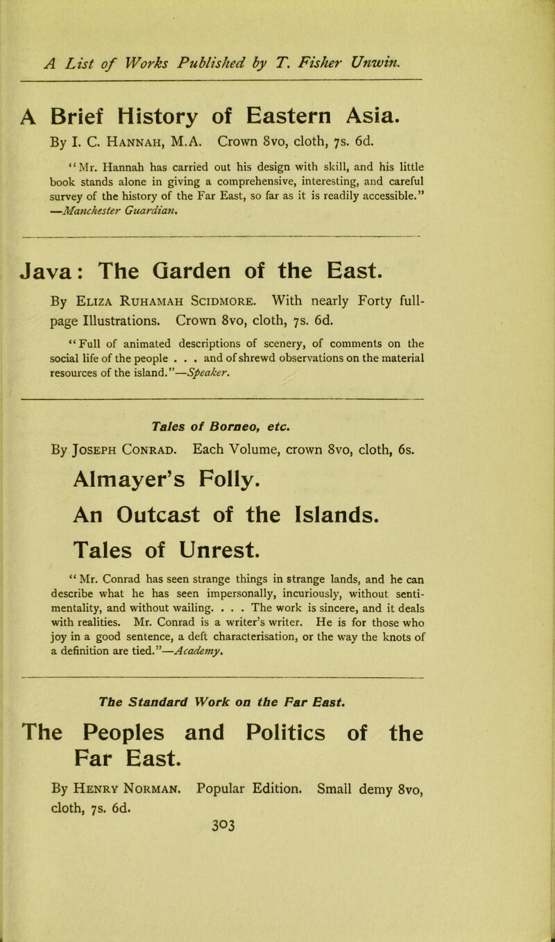 A Brief History of Eastern Asia. By I. C. Hannah, M.A. Crown 8vo, cloth, 7s. 6d. “Mr. Hannah has carried out his design with skill, and his little book stands alone in giving a comprehensive, interesting, and careful survey of the history of the Far East, so far as it is readily accessible.” —Manchester Guardian. Java: The Garden of the East. By Eliza Ruhamah Scidmore. With nearly Forty full- page Illustrations. Crown 8vo, cloth, 7s. 6d. “Full of animated descriptions of scenery, of comments on the social life of the people . . . and of shrewd observations on the material resources of the island.—Speaker. Tales of Borneo, etc. By Joseph Conrad. Each Volume, crown 8vo, cloth, 6s. Almayer’s Folly. An Outcast of the Islands. Tales of Unrest. “ Mr. Conrad has seen strange things in strange lands, and he can describe what he has seen impersonally, incuriously, without senti- mentality, and without wailing. . . . The work is sincere, and it deals with realities. Mr. Conrad is a writer’s writer. He is for those who joy in a good sentence, a deft characterisation, or the way the knots of a definition are tied.”—Academy. The Standard Work on the Far East. The Peoples and Politics of the Far East. By Henry Norman. Popular Edition. Small demy 8vo, cloth, 7 s. 6d. 303 J