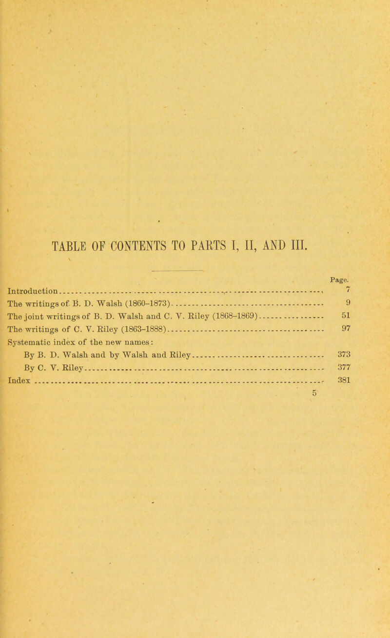 TABLE OF CONTENTS TO PARTS I, II, AND III. Page. Introduction ~ The writings of. B. D. Walsh (1860-1873) 9 The joint writings of B. D. Walsh and C. V. Eiley (1868-1869) 51 The writings of C. V. Eiley (1863-1888) 97 Systematic index of the new names: By B. D. Walsh and hy Walsh, and Eiley 373 By C. V. Eiley 377 Index r 381