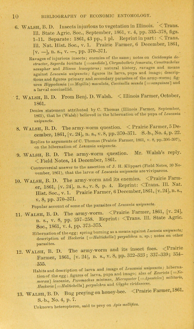 G. Walsh, B. D, Insects injurious to vegetation in Illinois. < Trans. 111. State Agric. Soc., September, 18G1, v. 4, j)p. .33.5-.‘I78, figs. 1-11. Separate; 18G1, 4:i pp., 1 pi. Reprint in part: < Trans. 111. Nat. Hist. Soc., V. 1. Prairie Fanner, G December, 18G1, fv. —], n. s., V. —, pp. 370-371. Ravuges of injurious insects; enemies of the same; notes on Ceddomyia de- atrmtor, Saperda Uvittata l=candida'], Chrijaohothrin femorata, Conotrachelun nenuphar and Blissm leucoptenis; natural history, ravages and means against Lmicania unipuncta; figures its larva, pupa and imago; descrip- tions and figures primary and secondary parasites of the army-worm; fig- ures Hippodamia (=Me(iilla) maculata, Coccinella munda l=zmnguinea'] and a larval cocciuellid. • 7. Walsh, B. D. From Benj. D. Walsh. < Illinois Farmer, October, 18G1. Denies statement attributed by C. Thomas (Illinois Farmer, September, 1861), that he (Walsh) believed in the hibernation of the pupa of Leucania unipuncta. 8. Walsh, B. D. The army-worm question. < Prairie Farmer, o De- cember, 18G1, [v. 24], n. s., v. 8, pp. 370-371. S.-b., No. 4, p. 22. Replies to arguments of C. Thomas (Prairie Farmer, 1861, v. 8, pp. 306-307), on the hibernation of Lehoania unipuncta. 9. Walsh, B. D. The army-worm question. Mr. Walsh’s reply. < Field Notes, 14 December, 1861. < Controversial answer to the assertion of J. H. Klippart (Field Notes, 30 No- vember, 1861), that the larvse of Leucania unipuncta are viviparous. 10. Walsh, B. D. The army-worm and its enemies. <Prairie Farm- er, 1861, fv. 24], n. s., v. 8, p. 4. Reprint: <Trans. 111. Nat. Hist. Soc., V. 1. Prairie Parmer, 6 December, 1861, [v. 24], n. s., V. 8, pp. 370-371. Popular account of some of the parasites of Leucania unipuncta. 11 Walsh, B. D. The army-worm. <Prairie Farmer, 1861, [v. 24], u. s., V. 8, pp. 257-258. Reprint: <Trans. 111. State Agric. Soc., 1861, V. 4, pp. 373-375. Hibernation of the egg; spring burning as a means against Lucania description of Rockeria [_=Rallichella-\ perpulchra. n. sp.; notes on other parasites. 12. WALSH, B. D. The army-worm and its insect foes^ Farmer, 1861, [v. 241, s., v. 8, pp. 322-323; 33f-339; 3o4- 355. , , Habits and description of larva and imago of Acaca.ua tionof the egg; figures of larva, pupa .and imago; also of [-Ac morwa-] leucanim, Pesomachus minimus, Microgastcr l—Apantclcs} mt i art , Rockeria [=HaI<ic7ieRa] perpulchra and Olyphe vmdascen.s. 13. WiLi,SH,B.D. Bi.gpr6ymgoBUou6.ybee. <Prairie Fanner, 1861. S.-b., No. 4, p. 7. Unknown heteropteron, said to prey on Apis meUiJica.