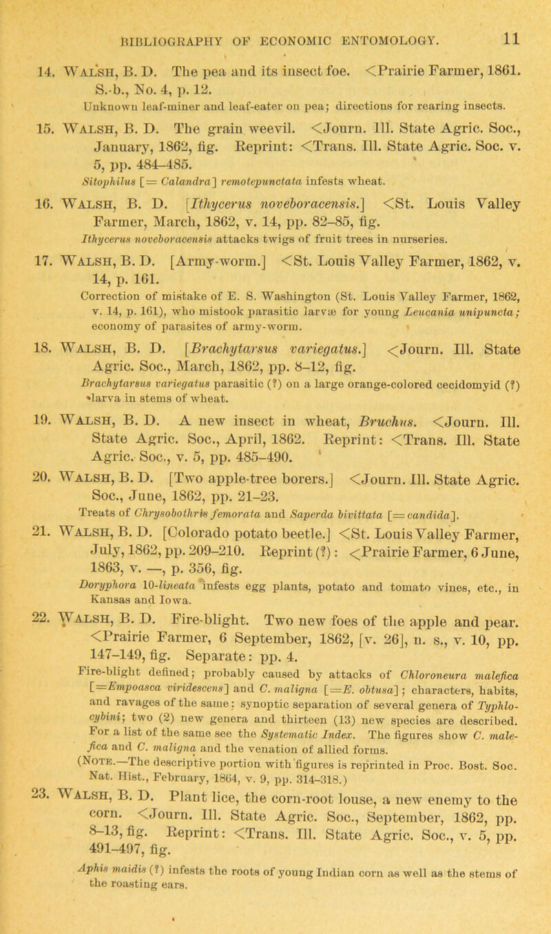 14. Walsh, B. D. The pea and its insect foe. <Prairie Farmer, 1861. S.-b., No. 4, p. 12. Uukuowu leaf-miner and leaf-eater on pea; directions for rearing insects. 15. Walsh, B. D. The grain weevil. <Journ. 111. State Agric. Soc., January, 1862, fig. Eeprint: <Trans. 111. State Agric. Soc. v. 5, pp. 484-485. SitopMlns [= Calandra'] remotepunctata infests wheat. 16. Walsh, B. D. [Ithycerus noveboracensis.] <St. Louis Valley Farmer, March, 1862, v. 14, pp. 82-85, fig. Ithycerus ‘noveboracensis attacks twigs of fruit trees in nurseries. / 17. Walsh, B. D. [Army-worm.] <St. Louis Valley Farmer, 1862, v. 14, p. 161. Correction of mistake of E. S. Washington (St. Louis Valley Farmer, 1862, V. 14, p. 161), who mistook parasitic larva for young Leucania unipuncta; economy of parasites of army-worm. » 18. Walsh, B. D. [Brachytarsus variegatus.] <Journ. 111. State Agric. Soc., March, 1862, pp. 8-12, fig. Brachytarsus variegatus parasitic (?) on a large orange-colored cecidomyid (?) »larva in stems of wheat. 19. Walsh, B. D. A new insect in wheat, Bruchns. <Journ. 111. State Agric. Soc., April, 1862. Eeprint: <Trans. 111. State Agric. Soc., V. 5, pp. 485-490. * 20. Walsh, B. D. [Two apple-tree borers.] <Journ. 111. State Agric. Soc., June, 1862, pi>. 21-23. Treats of Chrysobothris femorata and Saperda bivittata [= Candida]. 21. Walsh, B.D. [Colorado potato beetle.] <St. Louis Valley Farmer, July, 1862, pp. 209-210. Eeprint (?): <Prairie Farmer, 6 June, 1863, V. —, p. 356, fig. Doryphora 10-lwieafa'infests egg plants, potato and tomato vines, etc., in Kansas and Iowa. 22. Walsh, B. D. Fire-blight. Two new foes of the apple and pear. <Prairie Farmer, 6 September, 1862, [v. 26], n. s., v. 10, pp. 147-149, fig. Separate: pp. 4. Fire-blight defined; probably caused by attacks of Chloroneura malefica \_=Empoasca viridescens] and C. maligna l=E. obtusa] ; characters, habits, and ravages of the same; synoptic separation of several genera of Typlilo- cybini, two (2) new genera and thirteen (13) new species are described. For a list of the same see the Systematic Index. The figures show C. male- fica and C. maligna and the venation of allied forms. (Notk. The descriptive portion with figures is reprinted in Proc. Host. Soc. Nat. Hist., February, 1804, v. 9, pp. 314-318.) 23. Walsh, B. D. Plant lice, the corn-root louse, a new enemy to the corn. <Journ. 111. State Agric. Soc., September, 1862, pp. 8-13, fig. Eeprint: <Traus. 111. State Agric. Soc., v. 5, pp, 491-497, fig. Aphis maidis (?) infests the roots of young Indian corn as well as the stems of the roasting ears.