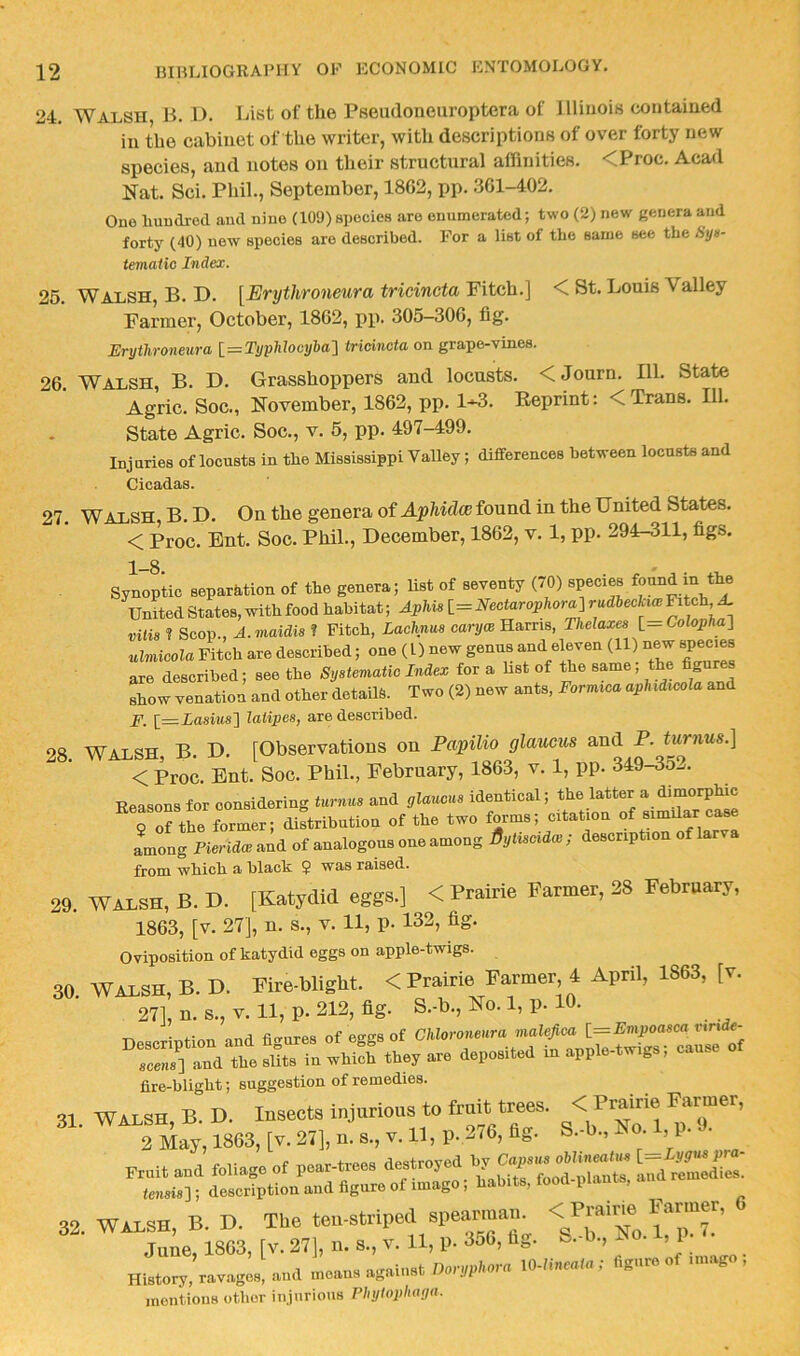 24, Walsh, B. D. List of the Pseudoneiiroptera of Jlliuois contaiued in the cabinet of the writer, with descriptions of over forty new species, and notes on their structural affinities, <Proc. Acad Nat. Sci. Phil., September, 1862, pp. .361-402, Ono liuudred and nine (109) spocieB are enumerated; two (2) new genera and forty (40) new species are described. For a list of the same see the tiyu- temalic Index. 25, Walsh, B. D. [Erythroneura tricincta Fitch.] < St. Louis Valley Farmer, October, 1862, pp. 305-306, fig. Erythroneura l=TyphJooyha'\ tricincta on grape-vines. 26. Walsh, B. D. Grasshoppers and locusts. <Journ. 111. State Agric. Soc., November, 1862, pp, 1-^. Reprint: < Trans, 111, - State Agric. Soc., v, 5, pp. 497-499. Injuries of locusts in the Mississippi Valley; differences between locusts and Cicadas. 27. Walsh B.D. On the genera of found in the United States, < Proc. Ent. Soc. Phil., December, 1862, v. 1, pp. 294-311, figs. Synoptic separation of the genera; list of seventy (/O) species found in the United States, with food habitat; Aphis 1=Nectarophor^ rudbeckiw Fit^h ^ vilis ? Scop., A.maidis ? Fitch, Lachnm carycB Harris, Thelaxes l=Colopha-\ ulmicola Fitch are described; one (1) new genus and eleven (11) new species are described; see the Systematic Index for a list of the same, the fibres show venation and other details. Two (2) new ants, Formica aplndicola and jP. [z=Lasius] latipes, are described. 98 Walsh B D. [Observations on Papilio glaucus and P. turnus.] Reasons for considering turnus and glaucus identical; the latter a dimorphic rorthe Lmer; dirtribution of the two forms; citation of similar case among Pieridce and of analogous one among Bytiscidw ; description of la from which a black $ was raised. 29. WALSH, B. D. [Katydid eggs.] < Prairie Farmer, 28 February, 1863, [v. 27], n. s., v. 11, p. 132, fig. Oviposition of katydid eggs on apple-twigs. 30. WALSH, B. D. Fire-blight. < Prairie Farmer 4 April, 1863, [v. 27], n. s., V. 11, p. 212, fig. S.-b., No. 1, p. 10. ■no«r.rintinn and fi<rures of eggs of Chloroneura malefica {_=Empoasca vxride- .rj] a °d tteyar, in appl.-.-gs, cause of fire-blight; suggestion of remedies. 32. WALSH, B. D. The ten-striped spearmau V^No iT^^’ June, 1863, [v. 27], u. s., v. 11, p. 3o6, fig. --b., No. ,1 History, ravages, and moans against Doryphora \0-hncaUx, igur mentions other injurious Phytophaga.