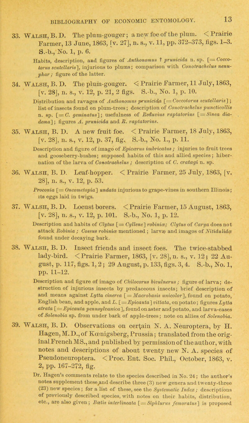 33. Walsh, B.D. The plam-gouger; a new foe of the plum. < Prairie Farmer, 13 June, 1863, [v. 27], n. s., v. 11, pp. 372-373, figs. 1—3. S.-b., No. 1, p. 6. Habits, description, and figures of Antlionomua T prunicida n. sp. [= Cocco- torits scittcBaris], injurious to plums; comparison with. Conotrachdua nenu- phar; figure of the latter. 34. Walsh, B.D. The plum-gouger. < Prairie Farmer, 11 July, 1863, [v. 28], n. s., V. 12, p. 21, 2 figs. S.-b., No. 1, p. 10. Distribution and ravages of Anthonomua prunicida [^=Coocoiorua acutellarial; list of insects found on plum-trees; description of Conotrachelua puncticoUia n. sp. [=C. geminatua'l j usefulness of Beduviua raptatoriua [=Sinea dia- dema] ; figures A. prunicida and H. raptatorma. 35. Walsh, B. D. A new fruit foe. < Prairie Farmer, 18 July, 1863, [v. 28], n. s., V. 12, p. 37, fig.. S.-b., No. 1., p. 11. Description and figure of imago of Epiccerua imhricatua ; injuries to fruit trees and gooseberry-bushes; supposed habits of this and allied species ; hiber- nation of the larva of Conotrachelua ; description of C. cratwgi n. sp. 36. Walsh, B. D. Leaf-hopper. < Prairie Farmer, 25 July, 1863, [v. 28], n. s., V. 12, p. 53. Proconia [= Oncometopia'] undata injurious to grape-vines in southern Illinois; its eggs laid in twigs. 37. Walsh, B. D. Locust borers. < Prairie Farmer, 15 August, 1863, [v. 28], n. s., V. 12, p. 101. S.-b., No. 1, p. 12. Description and habits of Clytua [= Cyllene^ robiniw; Clytua of Carya does not attack Bobinia ; Coaaua robiniw mentioned; larvap and images of Nitidulidw found under decaying bark. 38. Walsh, B. D. Insect friends and insect foes. The twice-stabbed lady-bird. < Prairie Farmer, 1863, [v. 28], n. s., v. 12 j 22 Au- gust, p. 117, figs. 1, 2; 29 August, p. 133, figs. 3,4. S.-b., No. 1, pp. 11-12. Description and figure of imago of Chilocorua bivulnerua ; figure of larva; de- struction of injurious insects by predaceous insects; brief description of and means against Lytta cinerea [_—Macrobaaia MJticoZor], found on potato, English bean, and apple, and L. [_=Epioauta'] vittata, on potato; figures Lytta atrata [^=Epicautapennaylvanica'], foundonaster andpotato, and larva-cases of Solenobia sp. from under bark of apple-trees; note on allies of Solenobia. 39. Walsh, B. D. Observations on certain N. A. Neuroptera, by H. Hagen, M. D., of Koenigsberg, Prussia; translated from the orig- inal French MS., and published by permission of the author, with notes and descriptions of about twenty new N. A. species of Pseudoneuroptera. <Proc. Ent. Soc. Phil., October, 1863, v. 2, pp. 167-272, fig. Dr. Hagen’s comments relate to the species described in No. 24 ; the author’s notes supplement these^ud describe three (3) new genera and twentyrthree (23) new species; for a list of these, see the Syatematic Index; descriptions of previously described species, with notes on their liabits, distribution, etc., are also given ; Bwtia interlineata Siphlurua /einoratua] is proposed