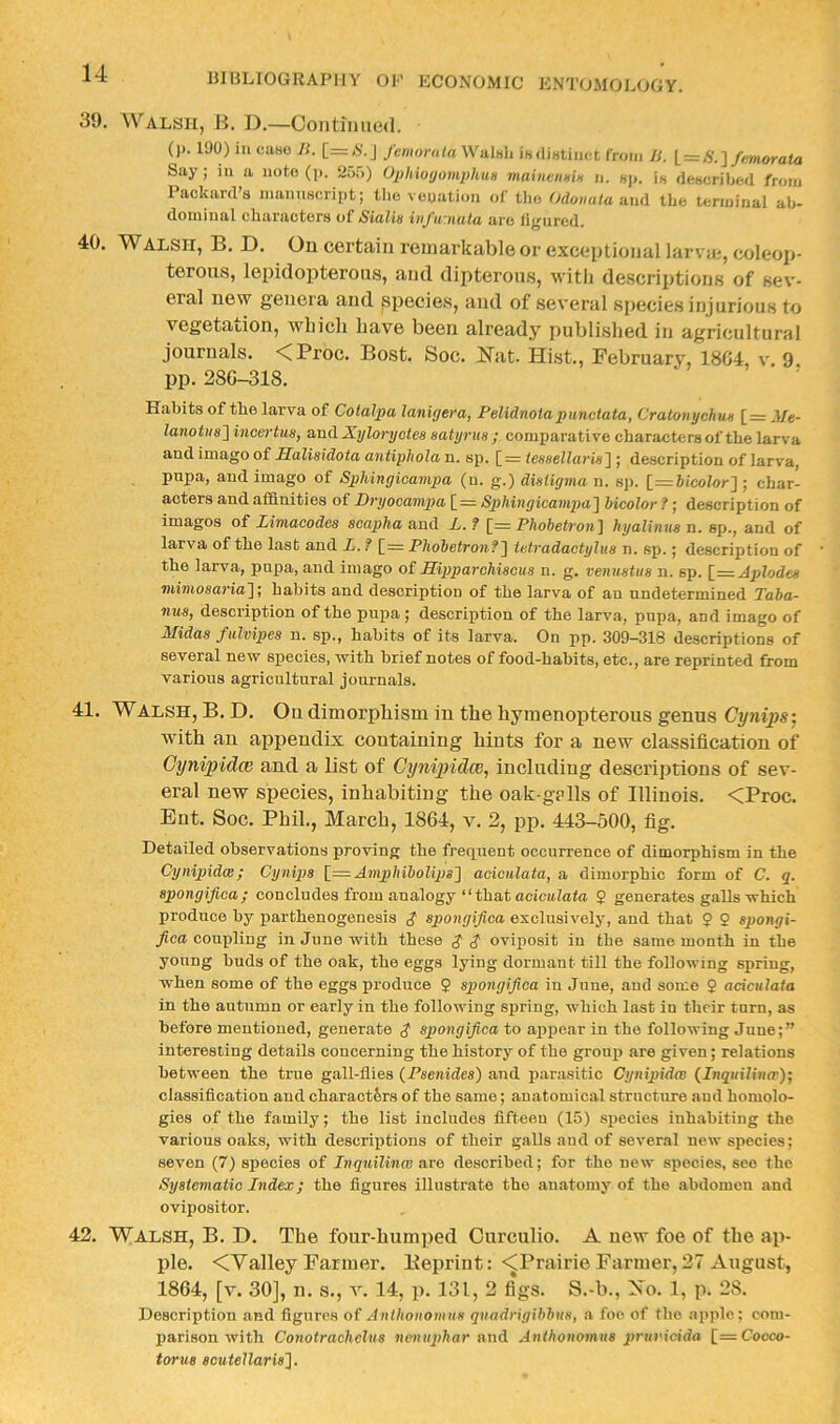 39. Walsh, B. D.—Continued. ()). 190) ill ciiHO Ji. [=N.J femornla WiiIhIi iHilinUnct from Ji. [_ = S.~] feniorata Say; in a note (]>. 2o5) OphioyomphuH maiiienniH ii. hji. is describwl from Packard’s manuscript; the venation of the Odoiiata-.mA the terminal ab- dominal characters of Sialw iiifir.nuta are figured. 40. Walsh, B. D. On certain remarkable or exceptional larvm, coleoji- terous, lepidopterous, and dipterous, witli de.scriptions of sev- eral new genera and species, and of several species injurious to vegetation, wbicli have been already published in agricultural journals. <Proc. Bost. Soc. Nat. Hist., February, 18G4, v. 9. pp. 28G-31S. Habits of the larva of Cotalpa lanitjera, Felidnotapunctata, Cratonychun [z= Afe- lanotu8~\ incertus, and Xyloryctes satyrus ; comparative characters of the larva and imago of Salisidota antipliola n. sp. [=r fesse/Znrw] ; description of larva, pupa, and imago of Sphingicampa (n. g.) distigma n. sp. [=6ico7or] ; char- acters and affinities of Dryocampa [ = Sphingicampa'\ hicolor f; description of imagos of Jjimacodcs scapha and X. f [= PhobetTon'\ hyalinusn, sp., and of larva of the last and L. f [= Phohetronf\ tetradaetylus n. sp.; description of the larva, pupa, and imago of Jlipparohiscus n. g. venustus n. sp. [_=Aplodes mimosavia]; habits and description of the larva of an undetermined Taba- nus, description of the pupa ; description of the larva, pupa, and imago of Midas futvipes n. sp., habits of its larva. On pp. 309—318 descriptions of several new species, with brief notes of food-habits, etc., are reprinted from various agricultural journals. 41. Walsh, B. D. On dimorphism in the hymenopterous genus Cynipst, with an appendix containing hints for a new classification of Cynipidee and a list of Cynipidee, including descriptions of sev- eral new species, inhabiting the oak-gplls of Illinois. <Proc. Eut. Soc, Phil., March, 1864, v. 2, pp. 443-500, fig. Detailed observations proving the frequent occurrence of dimorphism in the Cynipidw; Cynips AmpMboUps'] aciculata, a dimorphic form of C. q. spongifioa; concludes from analogy “ that acicitlato 2 generates galls which produce by parthenogenesis $ spongifica exclusively, and that 2 2 spongi- fiea coupling in June with these $ $ oviposit in the same month in the young buds of the oak, the eggs lying dormant till the following spring, when some of the eggs produce 2 spongifica in June, and some 2 aciculata in the autumn or early in the following spring, which last in their turn, as before mentioned, generate spongifica to ajipear in the following June;” interesting details concerning the history of the group are given; relations between the true gall-flies (Psenides) and parasitic Cynipidee (_lnquilinw); classification and charact&rs of the same; anatomical structure and homolo- gies of the family; the list includes fifteen (15) species inhabiting the various oaks, with descriptions of their gaUs and of several new species; seven (7) species of Inquilinw are described; for the new species, see the Systematic Index; the figures illustrate the anatomy of the abdomen and ovipositor. 42. Walsh, B. D. The four-humited Ourculio. A new foe of the ap- ple. <Valley Farmer. Kepriut: -^Prairie Farmer, 27 August, 1864, [v. 30], n. s,, v. 14, p. 131, 2 fi*gs. S.-b., No. 1, p. 28. Description and figures of Anthonomus qnadrigihbus, a foe of the apple; com- parison with Conotrachclus nenu2>har and Anthonomus prunidda [=Cocco- torus aoutellaris~\.