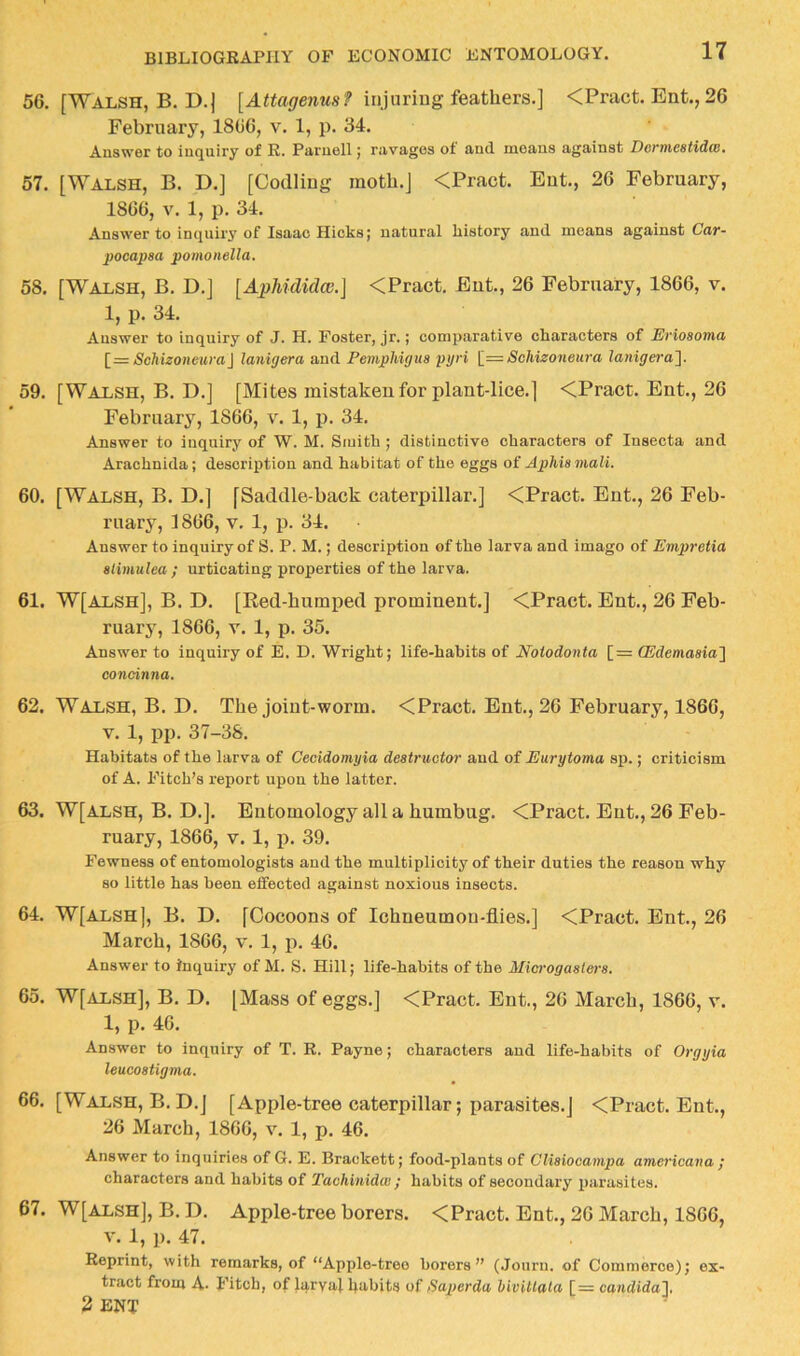 56. [Walsh, B. D.j [yUtof/ewMsf injuriug feathers.] <Pract. Ent., 26 February, 1866, v. 1, p. 34. Answer to inquiry of R. Parnell j ravages ot and moans against DeTTfiestidw, 57. [Walsh, B. D.] [Codliug moth.] <Pract. Eat., 26 February, 1866, V. 1, p, 34. Answer to inquiry of Isaac Hicks j natural history and means against Cav~ pocapaa pomonella, 58. [Walsh, B. D.j [ApUdidcG.] <Pract. Eut., 26 February, 1866, v. 1, p. 34. Answer to inquiry of J. H, Foster, jr,; comparative characters of ISvioaoTtid [= Schizoncura\ Janigera and Pemphigus pyri 1== Sckizotieura Zant^e?'a]. 59. [Walsh, B, D.j [Mites mistaken for plant-lice.] <Pract. Ent., 26 February, 1866, v. 1, p. 34. Answer to inquiry of W. M. Siuith ; distinctive characters of Insecta and Arachnida; description and habitat of the eggs of ApMamali. 60. [Walsh, B. D.] [Saddle-back caterpillar.] <Pract. Ent., 26 Feb- ruary, 1866, V. 1, p. 34. Answer to inquiry of S. P. M.; description of the larva and imago of Empretia alimtilea ; urticating properties of the larva. 61. W[Alsh], B. D. [Red-humped prominent.] <Pract. Ent., 26 Feb- ruary, 1866, V. 1, p. 35. Answer to inquiry of E. D. Wright; life-habits of Notodonta [= (Edemaaial condnna. 62. Walsh, B. D, The joint-worm. <Pract. Ent,, 26 February, 1866, V. 1, pp. 37-38. Habitats of the larva of Cecidomyia deatructor and of Eurytoma sp.; criticism of A. Fitch’s report upon the latter. 63. W[alsh, B. D.]. Entomology all a humbug. <Pract. Ent., 26 Feb- ruary, 1866, V. 1, p. 39. Fewness of entomologists and the multiplicity of their duties the reason why so little has been effected against noxious insects. 64. W[alsh], B. D. [Cocoons of Ichneumon-flies.] <Pract. Ent., 26 March, 1866, v. 1, p. 46. Answer to inquiry of M. S. Hill; life-habits of the Microgaatera. 65. W[alsh], B, D. [Mass of eggs.] <Pract. Ent., 26 March, 1866, v. 1, p. 46. Answer to inquiry of T. R. Payne; characters and life-habits of Orgyia leucoatigma. 66. [Walsh, B. D.j [Apple-tree caterpillar; parasites,] <Pract. Ent., 26 March, 1866, v. 1, p. 46. Answer to inquiries of G. E. Brackett; food-plants of Cliaiooanipa americana ; characters and habits of Tachinidw ; habits of secondary parasites. 67. W[ALSH], B. D. Apple-tree borers. <Pract. Ent., 26 March, 1866, v. l, p. 47. Reprint, with remarks, of “Apple-tree borers” (Journ. of Commerce); ex- tract froui A. Fitch, of larval h‘»'bits of tSaperda Mvitlala [= candida~\. 2 ENT