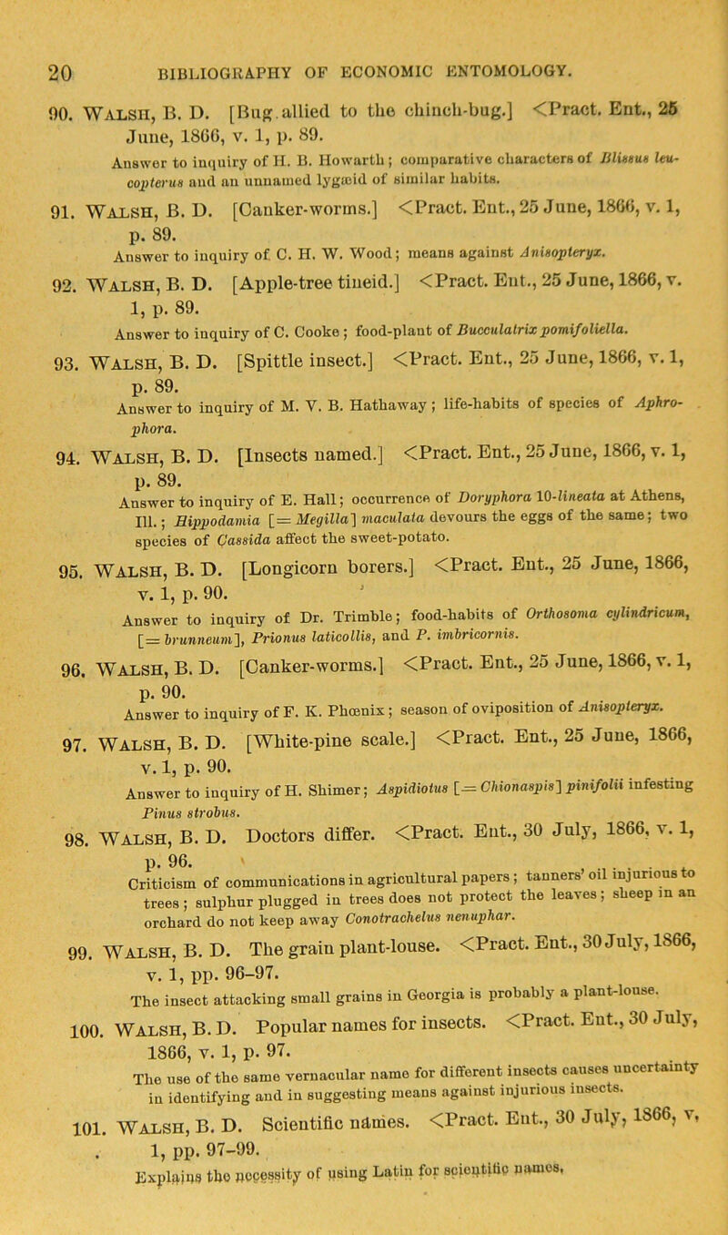 90. Walsh, B. D. [Bug.allied to the chiiich-bug.] <Pract. Ent., 26 June, I860, v. 1, p. 89. Answer to inquiry of H. B. Howartb ; comparative characters of Bluieus leu- cojfieyiie and an unnamed lyjjasid of similar habits. 91. Walsh, B. D. [Canker-worms.] <Pract. Ent., 25 June, 1860, v. 1, p. 89. Answer to inquiry of C. H. W. Wood; means against Jnisopleryx. 92. Walsh, B. D. [Apple-tree tiueid.] <Pract. Ent., 25 June, 1866, v. 1, p. 89. Answer to inquiry of C. Cooke; food-plant of Bucculalrixpomi/oliella. 93. Walsh, B. D. [Spittle insect.] <Pract. Ent., 25 June, 1866, v. 1, p. 89. Answer to inquiry of M. V. B. Hathaway; life-habits of species of Aphro- phora. 94. Walsh, B. D. [Insects named.] <Pract. Ent., 25 June, 1866, v. 1, p. 89. Answer to inquiry of E. Hall; occurrence of Doryphora lO-lineata at Athens, 111.; Rippodamia [= Megillal maculata devours the eggs of the same; two species of Qassida affect the sweet-potato. 95. Walsh, B. D. [Longicorn borers.] <Pract. Ent., 25 June, 1866, V. 1, p. 90. Answer to inquiry of Dr. Trimble; food-habits of Orthosoma cylindricum, [= hrunneumj, Prionus latioollis, and P. imbricornis. 96. Walsh, B. D. [Canker-worms.] <Pract. Ent., 25 June, 1866, v. 1, p. 90. Answer to inquiry of F. K. Phoenix ; season of oviposition of Anisopteryx. 97. Walsh, B. D. [White-pine scale.] <Pract. Ent., 25 June, 1866, V. 1, p. 90. Answer to inquiry of H. Shimer; Aspidiotus [— CMonaspis'] pinifolu infesting Finns strobus. 98. Walsh, B. D. Doctors differ. <Pract. Ent., 30 July, 1866, v. 1, p. 96. . Criticism of communications in agricultural papers; tanners’oil injurious to trees ; sulphur plugged in trees does not protect the leaves; sheep in an orchard do not keep away Conotrachelus nenuphar. 99. Walsh, B. D. The grain plant-louse. <Pract. But., 30 July, 1866, V. 1, pp. 96-97. The insect attacking small grains in Georgia is probably a plant-louse. 100. Walsh, B. D. Popular names for insects. <Pract. Ent., 30 July, 1866, V. 1, p. 97. The use of the same vernacular name for different insects causes uncertainty in identifying and in suggesting means against injurious insects. 101. Walsh, B. D. Scientific ndnies. <Pract. Ent., 30 Julj j 1866, v, 1, pp. 97-99. Explq^ius tbo necessity of using Latin for sciontittp names,