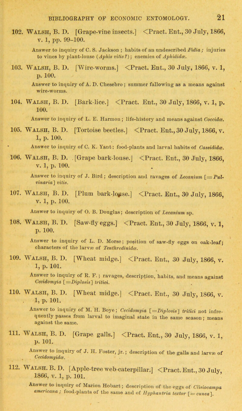 102. Walsh, B. D. [Grape-vine insects.] <Pract. Ent., 30 July, 1866, V. 1, pp. 99-100. Answer to inquiry of C. S. Jackson ; habits of an undescribed Fidia; injuries to vines by plant-louse {A;plm vitis?)‘, enemies of Aphididw. 103. Walsh, B. D. [Wire-worms.] <Pract. Ent., 30 July, 1866, v. 1, p. 100. Answer to inquiry of A. D. Chesebro ; summer fallowing as a means against wire-worms. 104. Walsh, B. D. [Bark-lice.] <Pract. Ent., 30 July, 1866, v. 1, p. 100. Answer to inquiry of L. E. Harmon; life-history and means against Coccidw. 105. Walsh, B. D. [Tortoise beetles.] <Pract. Ent., 30 July, 1866, v. 1, p. 100. • Answer to inquiry of C. K. Yant; food-plants and larval habits of Caasididce. 106. Walsh, B. D. . [Grape bark-louse.] <Pract. Ent., 30 July, 1866, V. 1, p. 100. Answer to inquiry of J. Bird ; description and ravages of Lecanium [=P«1- vinaria] vitia. 107. Walsh, B. D. [Plum bark-lo*ise.] <Pract. Ent., 30 July, 1866, V. 1, p. 100. Answer to inquiry of O. B. Douglas; description of Lecanium sp. 108. Walsh, B. D. [Saw-fly eggs.] <Pract. Ent., 30 July, 1866, v. 1, p. 100. Answer to inquiry of L. D. Morse; position of saw-fly eggs on oak-leaf; characters of the larvie of Tenthredinidw. 109. Walsh, B. D. [Wheat midge,] <Pract. Ent., 30 July, 1866, v. 1, p. 101. Answer to inquiry of R. F.; ravages, description, habits, and means against Cecidomyia \_=Diploaia~\ iritici. 110. Walsh, B. D. [Wheat midge.] <Pract, Ent., 30 July, 1866, v. 1, p. 101. Answer to inquiry of M. H. Boye; Cecidomyia \_=Diploaia\ iritici not infre- quently passes from larval to imaginal state in the same season; means against the same. 111. Walsh, B. D. [Grape galls.] <Pract. Ent., 30 July, 1866, v. 1, p. 101, Answer to inquiry of J. H. Foster, jr.; description of the galls and larva of ^ Cecidomyidw. 112. Walsh. B.D. [Apple-tree web-caterpillar.] <Pract. Ent., 30 July, 1866, V. 1, p. 101. Answer to inquiry of Marion Hobart; description of the eggs of CUaiocampa amertcana; food-plants of the same and of Hyphantria iextor [=citHea].